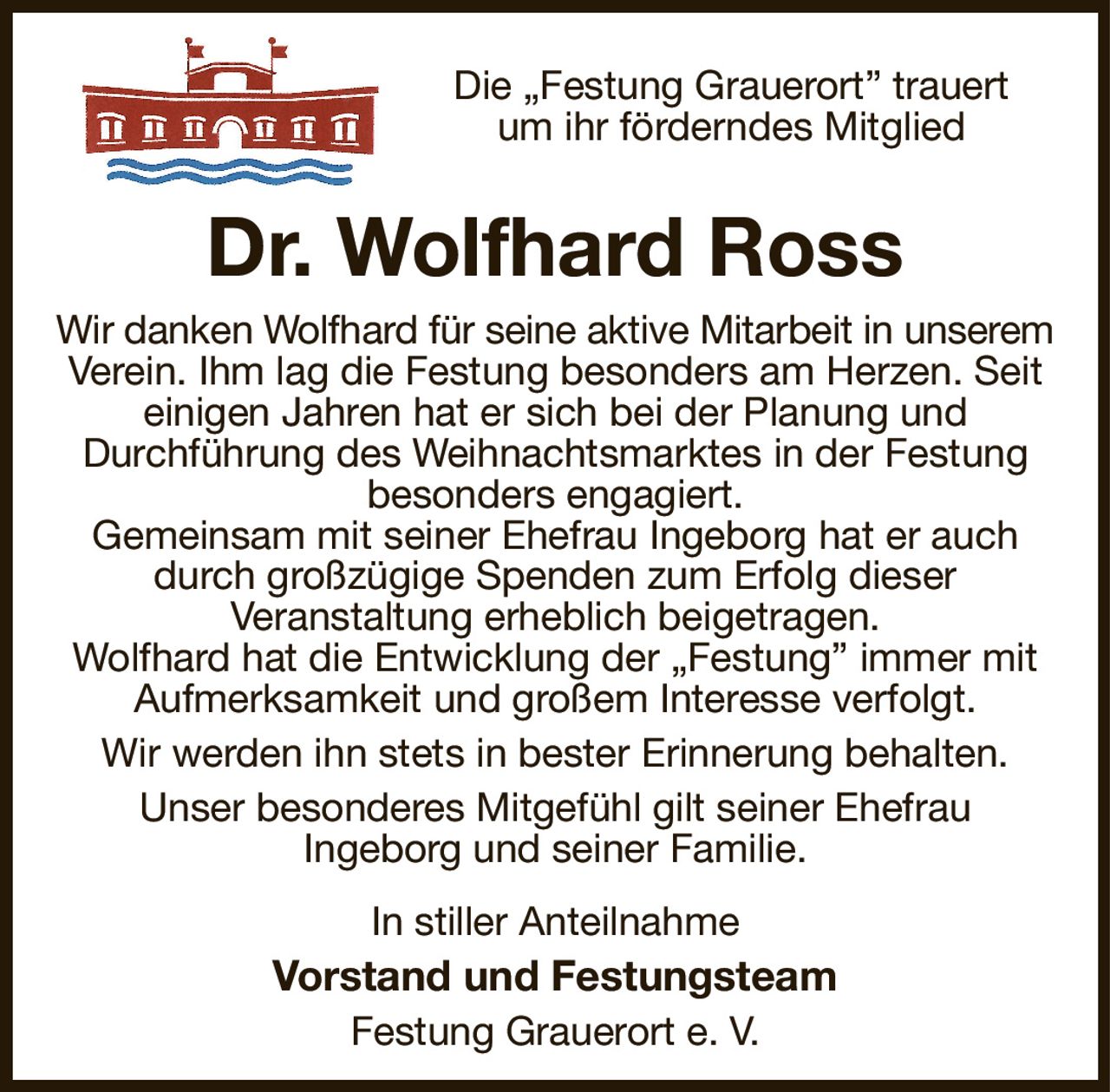 Die „Festung Grauerort” trauert
um ihr förderndes Mitglied
Dr. Wolfhard Ross
Wir danken Wolfhard für seine aktive Mitarbeit in unserem
Verein. Ihm lag die Festung besonders am Herzen. Seit einigen Jahren hat er sich bei der Planung und
Durchführung des Weihnachtsmarktes in der Festung
besonders engagiert.
Gemeinsam mit seiner Ehefrau Ingeborg hat er auch durch großzügige Spenden zum Erfolg dieser
Veranstaltung erheblich beigetragen.
Wolfhard hat die Entwicklung der „Festung” immer mit Aufmerksamkeit und großem Interesse verfolgt.
Wir werden ihn stets in bester Erinnerung behalten.
Unser besonderes Mitgefühl gilt seiner Ehefrau
Ingeborg und seiner Familie.
In stiller Anteilnahme
Vorstand und Festungsteam
Festung Grauerort e. V.