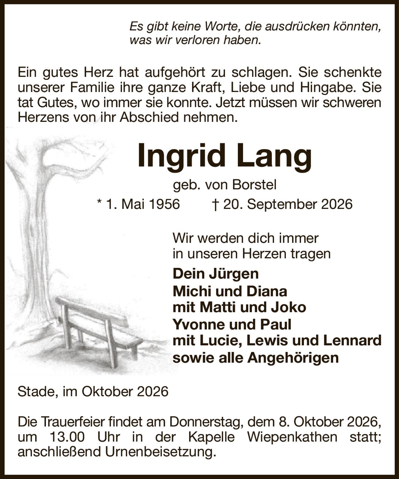 Es gibt keine Worte, die ausdrücken könnten,
was wir verloren haben.
Ein gutes Herz hat aufgehört zu schlagen. Sie schenkte unserer Familie ihre ganze Kraft, Liebe und Hingabe. Sie tat Gutes, wo immer sie konnte. Jetzt müssen wir schweren
Herzens von ihr Abschied nehmen.
Ingrid Lang
geb. von Borstel
* 1. Mai 1956  † 20. September 2026
Wir werden dich immer
in unseren Herzen tragen
Dein Jürgen
Michi und Diana
mit Matti und Joko
Yvonne und Paul
mit Lucie, Lewis und Lennard
sowie alle Angehörigen
Stade, im Oktober 2026

Die Trauerfeier findet am Donnerstag, dem 8. Oktober 2026,
um 13.00 Uhr in der Kapelle Wiepenkathen statt;
anschließend Urnenbeisetzung.