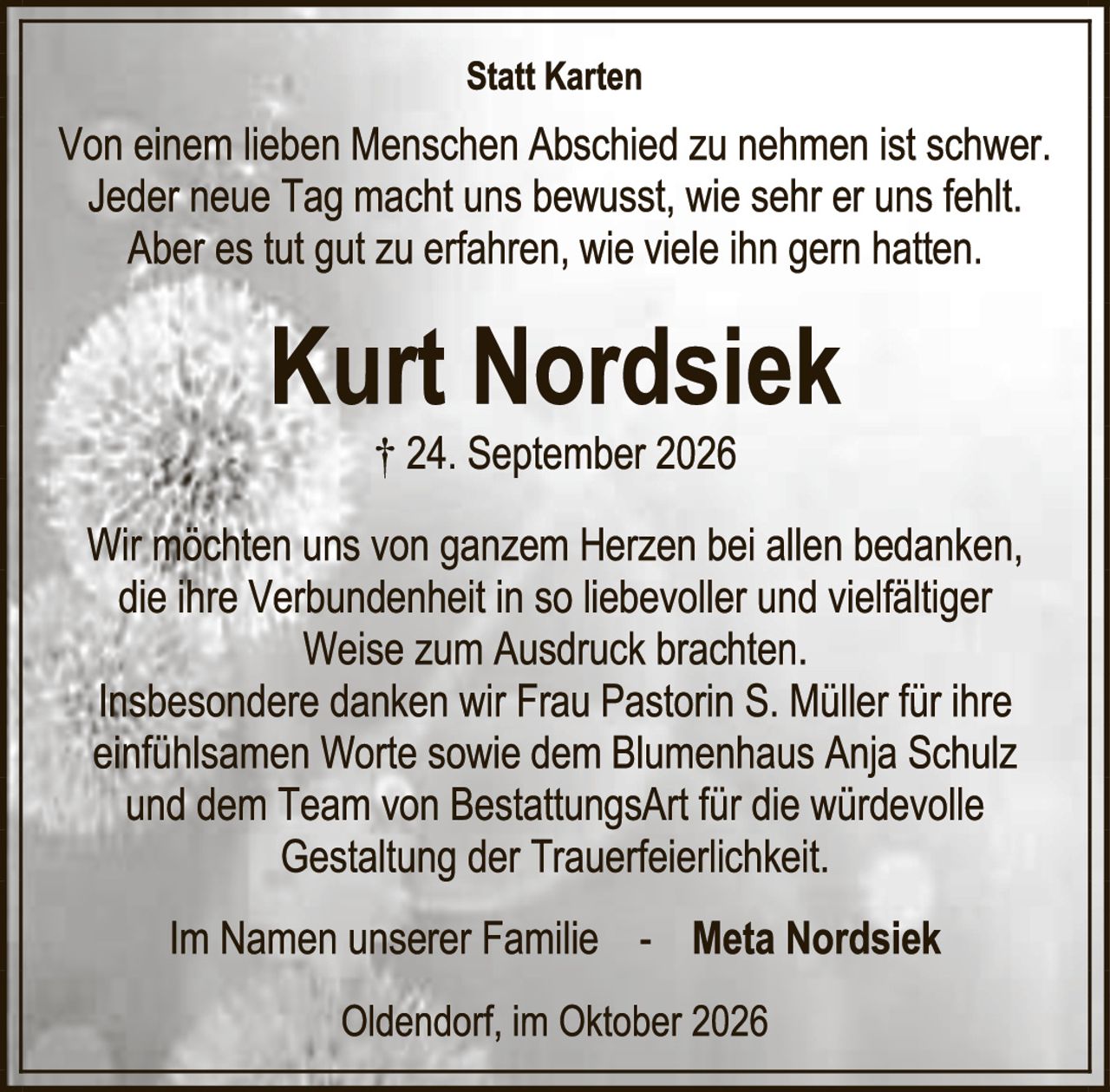 <p><strong>Statt Karten</strong></p>

<p>Von einem lieben Menschen Abschied zu nehmen ist schwer. Jeder neue Tag macht uns bewusst, wie sehr er uns fehlt. Aber es tut gut zu erfahren, wie viele ihn gern hatten.</p>

<p><strong>Kurt Nordsiek</strong></p>

<p>† 24. September 2026</p>

<p>Wir möchten uns von ganzem Herzen bei allen bedanken, die ihre Verbundenheit in so liebevoller und vielfältiger Weise zum Ausdruck brachten. Insbesondere danken wir Frau Pastorin S. Müller für ihre einfühlsamen Worte sowie dem Blumenhaus Anja Schulz und dem Team von BestattungsArt für die würdevolle Gestaltung der Trauerfeierlickkeit.</p>

<p>Im Namen unserer Familie - <strong>Meta Nordsiek</strong></p>

<p>Oldendorf, im Oktober 2026</p>