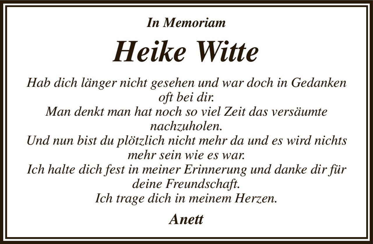 In Memoriam
Heike Witte
Hab dich länger nicht gesehen und war doch in Gedanken oft bei dir.
Man denkt man hat noch so viel Zeit das versäumte
nachzuholen.
Und nun bist du plötzlich nicht mehr da und es wird nichts mehr sein wie es war.
Ich halte dich fest in meiner Erinnerung und danke dir für deine Freundschaft.
Ich trage dich in meinem Herzen.
Anett