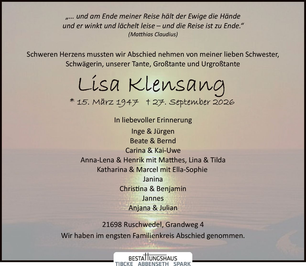 <p>In liebevoller Erinnerung</p>

<p>Schweren Herzens mussten wir Abschied nehmen von meiner lieben Schwester, Schwägerin, unserer Tante, Großtante und Urgroßtante</p>

<p><strong>Lisa Klensang</strong></p>

<p>* 15. März 1947 † 27. September 2026</p>

<p>"… und am Ende meiner Reise hält der Ewige die Hände und er winkt und lächelt leise – und die Reise ist zu Ende."<br>
<i>(Matthias Claudius)</i></p>

<p>In liebevoller Erinnerung</p>

<p>Inge & Jürgen<br>
Beate & Bernd<br>
Carina & Kai-Uwe<br>
Anna-Lena & Henrik mit Matthes, Lina & Tilda<br>
Katharina & Marcel mit Ella-Sophie<br>
Janina<br>
Christina & Benjamin<br>
Jannes<br>
Anjana & Julian</p>

<p>21698 Ruschwedel, Grandweg 4</p>

<p>Wir haben im engsten Familienkreis Abschied genommen.</p>