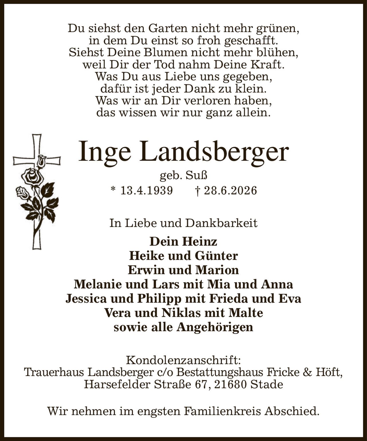 Du siehst den Garten nicht mehr grünen,
in dem Du einst so froh geschafft.
Siehst Deine Blumen nicht mehr blühen,
weil Dir der Tod nahm Deine Kraft.
Was Du aus Liebe uns gegeben,
dafür ist jeder Dank zu klein.
Was wir an Dir verloren haben,
das wissen wir nur ganz allein.
Inge Landsberger
geb. Suß
* 13.4.1939            † 28.6.2026
In Liebe und Dankbarkeit
Dein Heinz
Heike und Günter
Erwin und Marion
Melanie und Lars mit Mia und Anna
Jessica und Philipp mit Frieda und Eva
Vera und Niklas mit Malte
sowie alle Angehörigen
Kondolenzanschrift:
Trauerhaus Landsberger c/o Bestattungshaus Fricke & Höft,
Harsefelder Straße 67, 21680 Stade

Wir nehmen im engsten Familienkreis Abschied.