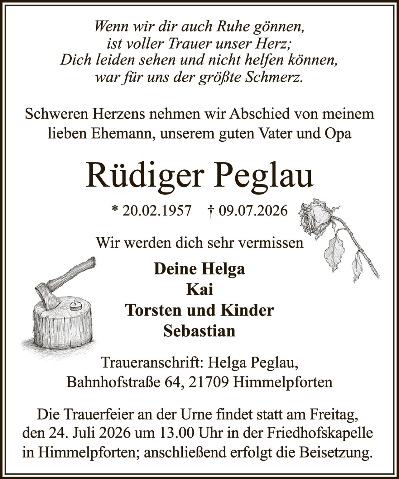 <p><i>Wenn wir dir auch Ruhe gönnen,<br>ist voller Trauer unser Herz;<br>Dich leiden sehen und nicht helfen können,<br>war für uns der größte Schmerz.</i></p>

<p>Schweren Herzens nehmen wir Abschied von meinem lieben Ehemann, unserem guten Vater und Opa</p>

<p><strong>Rüdiger Peglau</strong></p>

<p>* 20.02.1957  † 09.07.2026</p>

<p>Wir werden dich sehr vermissen</p>

<p><strong>Deine Helga<br>Kai<br>Torsten und Kinder<br>Sebastian</strong></p>

<p>Traueranschrift: Helga Peglau, Bahnhofstraße 64, 21709 Himmelpforten</p>

<p>Die Trauerfeier an der Urne findet statt am Freitag, den 24. Juli 2026 um 13.00 Uhr in der Friedhofskapelle in Himmelpforten; anschließend erfolgt die Beisetzung.</p>