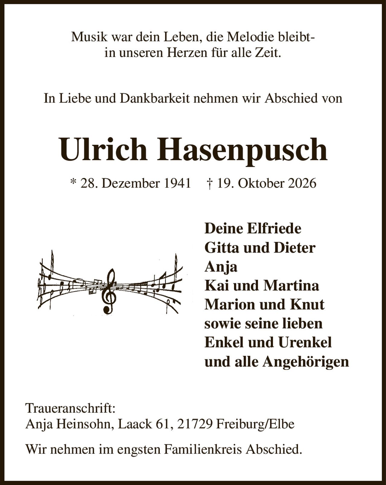 Musik war dein Leben, die Melodie bleibt-
in unseren Herzen für alle Zeit.
In Liebe und Dankbarkeit nehmen wir Abschied von
Ulrich Hasenpusch
* 28. Dezember 1941    † 19. Oktober 2026
Deine Elfriede
Gitta und Dieter
Anja
Kai und Martina
Marion und Knut
sowie seine lieben
Enkel und Urenkel
und alle Angehörigen   
Traueranschrift:
Anja Heinsohn, Laack 61, 21729 Freiburg/Elbe
Wir nehmen im engsten Familienkreis Abschied.