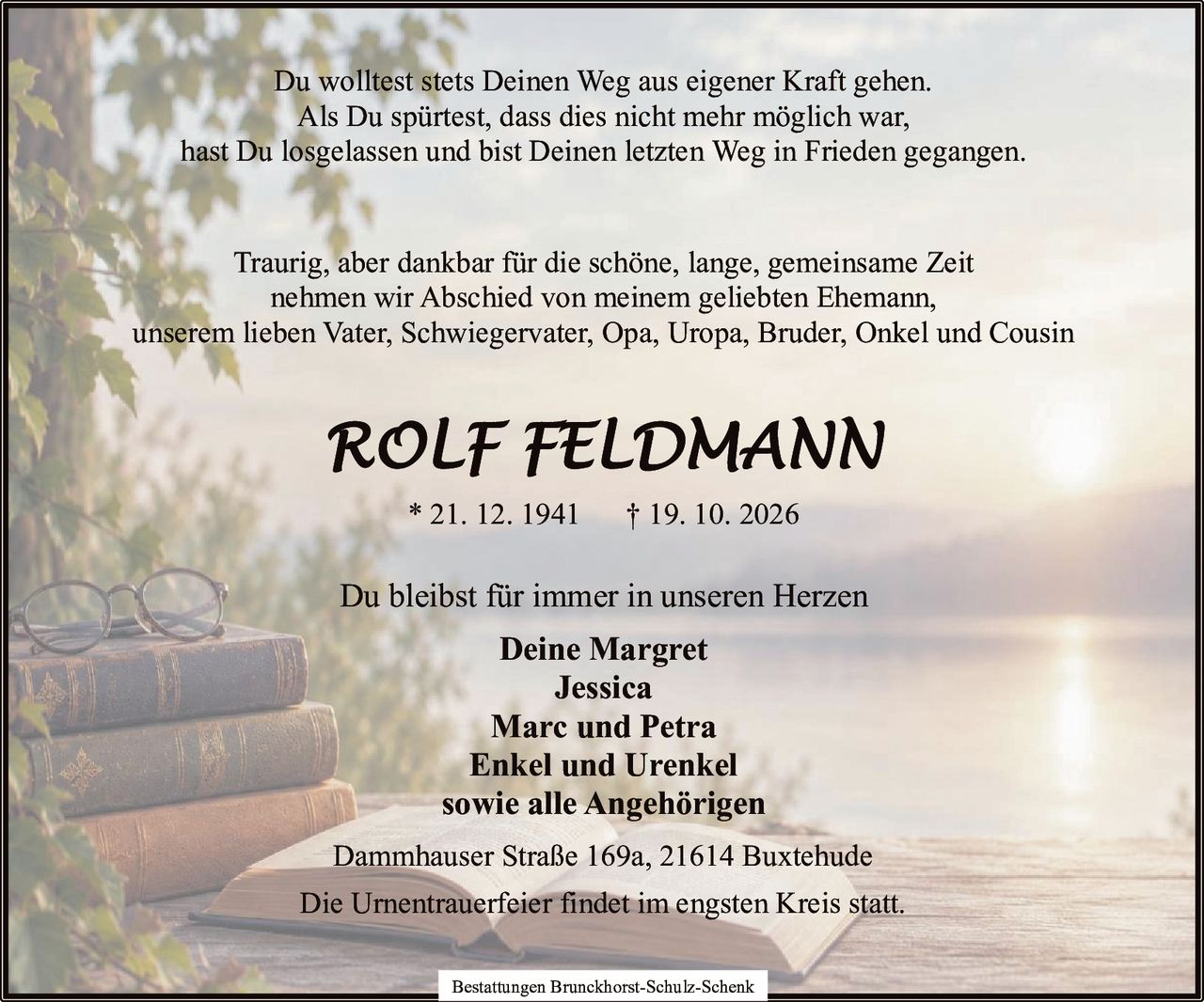 <p>Du wolltest stets Deinen Weg aus eigener Kraft gehen.<br>Als Du spürtest, dass dies nicht mehr möglich war,<br>hast Du losgelassen und bist Deinen letzten Weg in Frieden gegangen.</p><p>Traurig, aber dankbar für die schöne, lange, gemeinsame Zeit<br>nehmen wir Abschied von meinem geliebten Ehemann,<br>unserem lieben Vater, Schwiegervater, Opa, Uropa, Bruder, Onkel und Cousin</p><p><strong>ROLF FELDMANN</strong><br>* 21. 12. 1941 † 19. 10. 2026</p><p>Dammhauser Straße 169a, 21614 Buxtehude</p><p>Du bleibst für immer in unseren Herzen<br><strong>Deine Margret<br>Jessica<br>Marc und Petra<br>Enkel und Urenkel<br>sowie alle Angehörigen</strong></p><p>Die Urnentrauerfeier findet im engsten Kreis statt.</p><p>Bestattungen Brunckhorst-Schulz-Schenk</p>