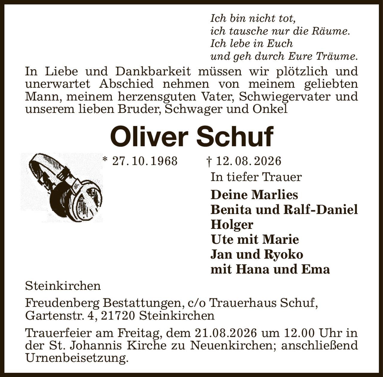 Ich bin nicht tot,
ich tausche nur die Räume.
Ich lebe in Euch
und geh durch Eure Träume.
In Liebe und Dankbarkeit müssen wir plötzlich und
unerwartet Abschied nehmen von meinem geliebten Mann, meinem herzensguten Vater, Schwiegervater und
unserem lieben Bruder, Schwager und Onkel
Oliver Schuf
* 27. 10. 1968  † 12. 08. 2026
In tiefer Trauer
Deine Marlies
Benita und Ralf-Daniel
Holger
Ute mit Marie
Jan und Ryoko
mit Hana und Ema
Steinkirchen
Freudenberg Bestattungen, c/o Trauerhaus Schuf,
Gartenstr. 4, 21720 Steinkirchen
Trauerfeier am Freitag, dem 21.08.2026 um 12.00 Uhr in
der St. Johannis Kirche zu Neuenkirchen; anschließend Urnenbeisetzung.