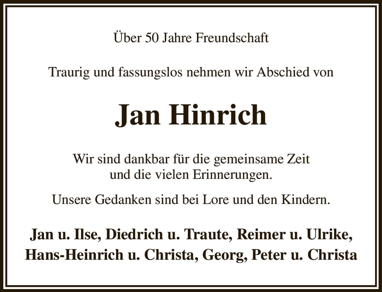 Über 50 Jahre Freundschaft
Traurig und fassungslos nehmen wir Abschied von
Jan Hinrich
Wir sind dankbar für die gemeinsame Zeit
und die vielen Erinnerungen.
Unsere Gedanken sind bei Lore und den Kindern.
Jan u. Ilse, Diedrich u. Traute, Reimer u. Ulrike,
Hans-Heinrich u. Christa, Georg, Peter u. Christa