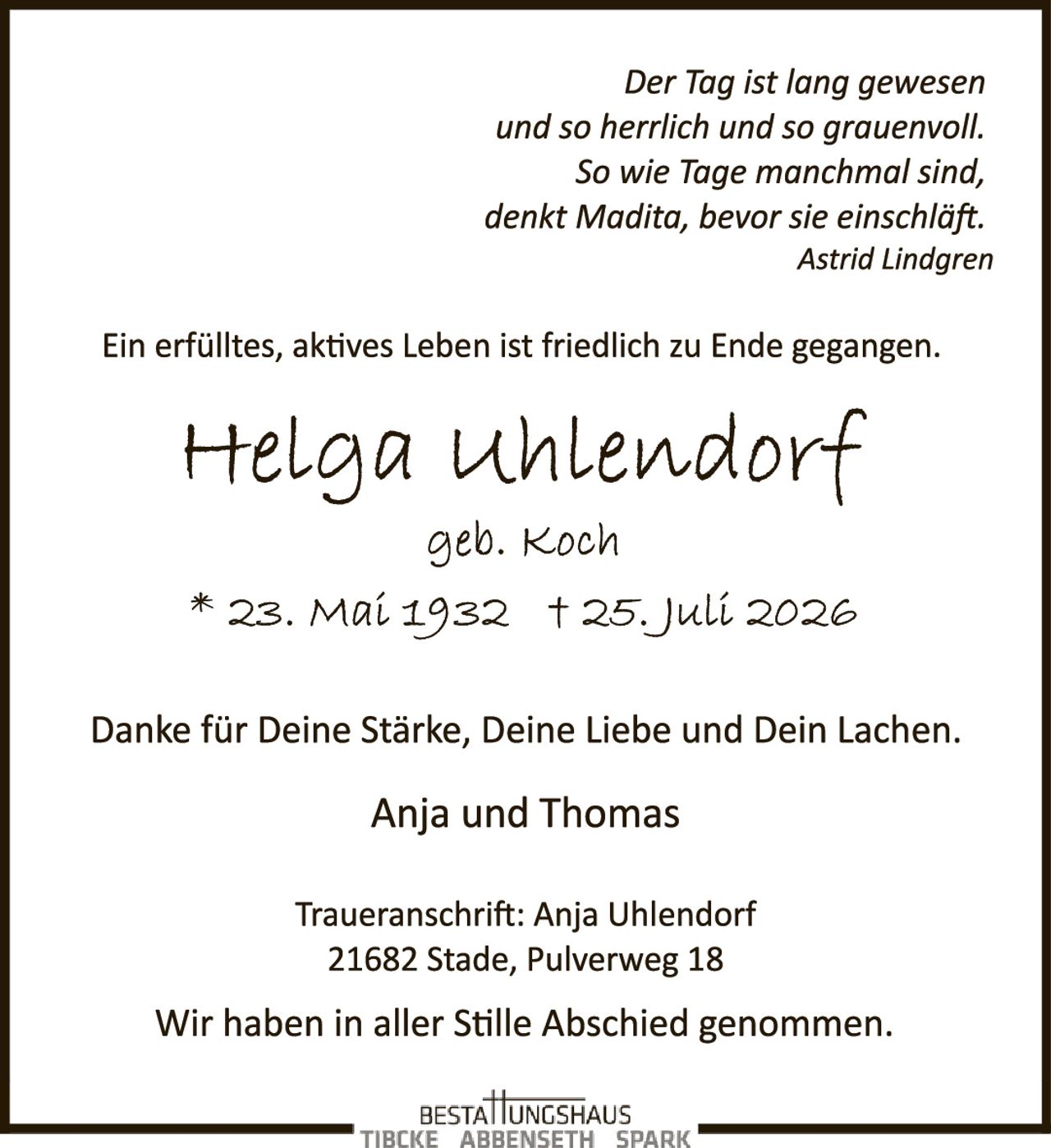 <p><i>Der Tag ist lang gewesen<br/>und so herrlich und so trauenvoll.<br/>So wie Tage manchmal sind,<br/>denkt Madita, bevor sie einschläft.<br/>Astrid Lindgren</i></p>

<p>Ein erfülltes, aktives Leben ist friedlich zu Ende gegangen.</p>

<p><strong>Helga Uhlendorf</strong><br/>geb. Koch<br/>* 23. Mai 1932  † 25. Juli 2026</p>

<p>Danke für Deine Stärke, Deine Liebe und Dein Lachen.</p>

<p>Anja und Thomas</p>

<p>Traueranschrift: Anja Uhlendorf<br/>21682 Stade, Pulverweg 18</p>

<p>Wir haben in aller Stille Abschied genommen.</p>