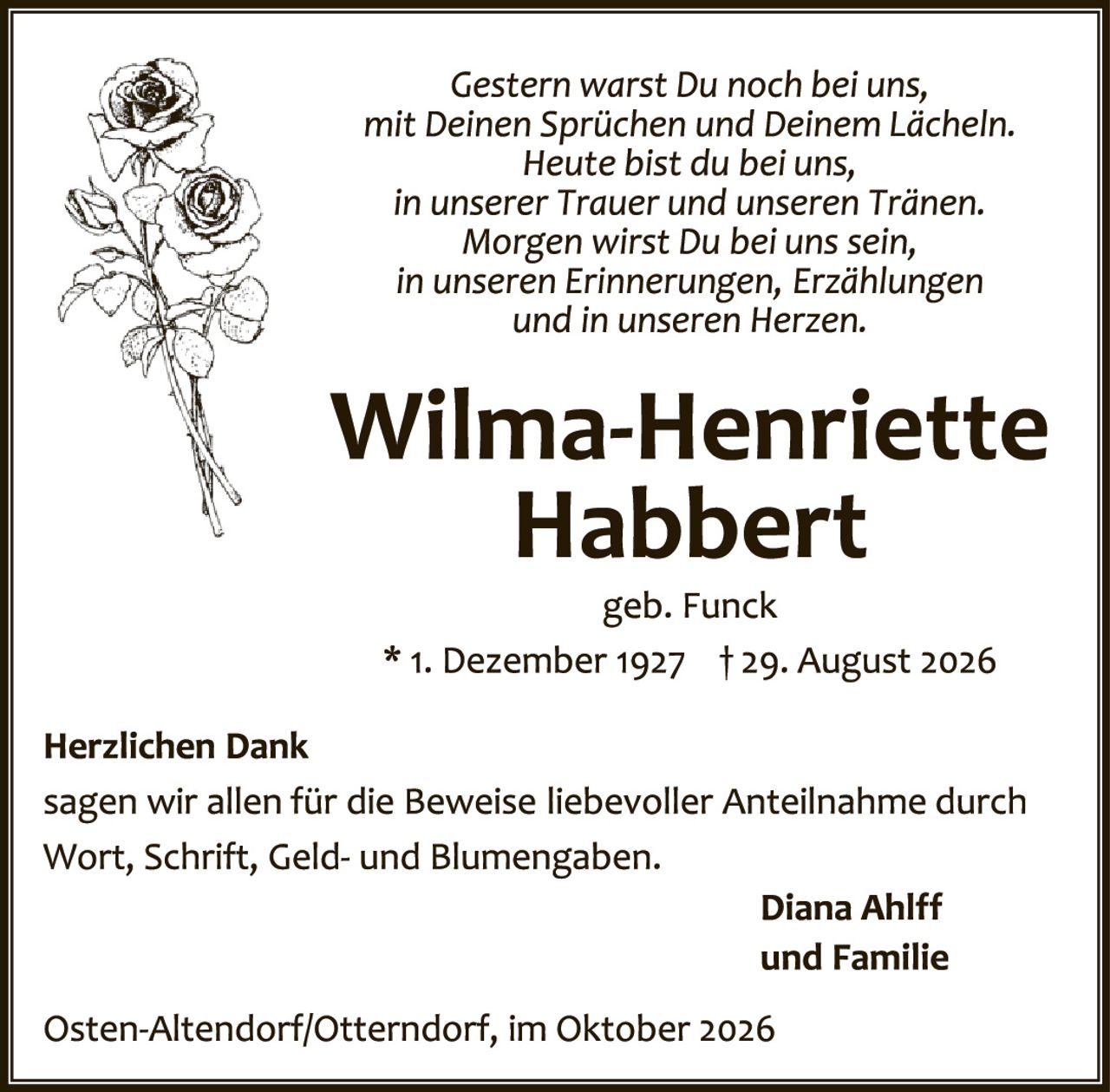 <p><i>Gestern warst Du noch bei uns, mit Deinen Sprüchen und Deinem Lächeln. Heute bist du bei uns, in unserer Trauer und unseren Tränen. Morgen wirst Du bei uns sein, in unseren Erinnerungen, Erzählungen und in unseren Herzen.</i></p>

<p><strong>Wilma-Henriette Habbert</strong></p>

<p>geb. Funck</p>

<p>* 1. Dezember 1927 † 29. August 2026</p>

<p><strong>Herzlichen Dank</strong><br>
sagen wir allen für die Beweise liebevoller Anteilnahme durch Wort, Schrift, Geld- und Blumengaben.</p>

<p style="text-align: right;"><strong>Diana Ahlff<br>und Familie</strong></p>

<p>Osten-Altendorf/Otterndorf, im Oktober 2026</p>