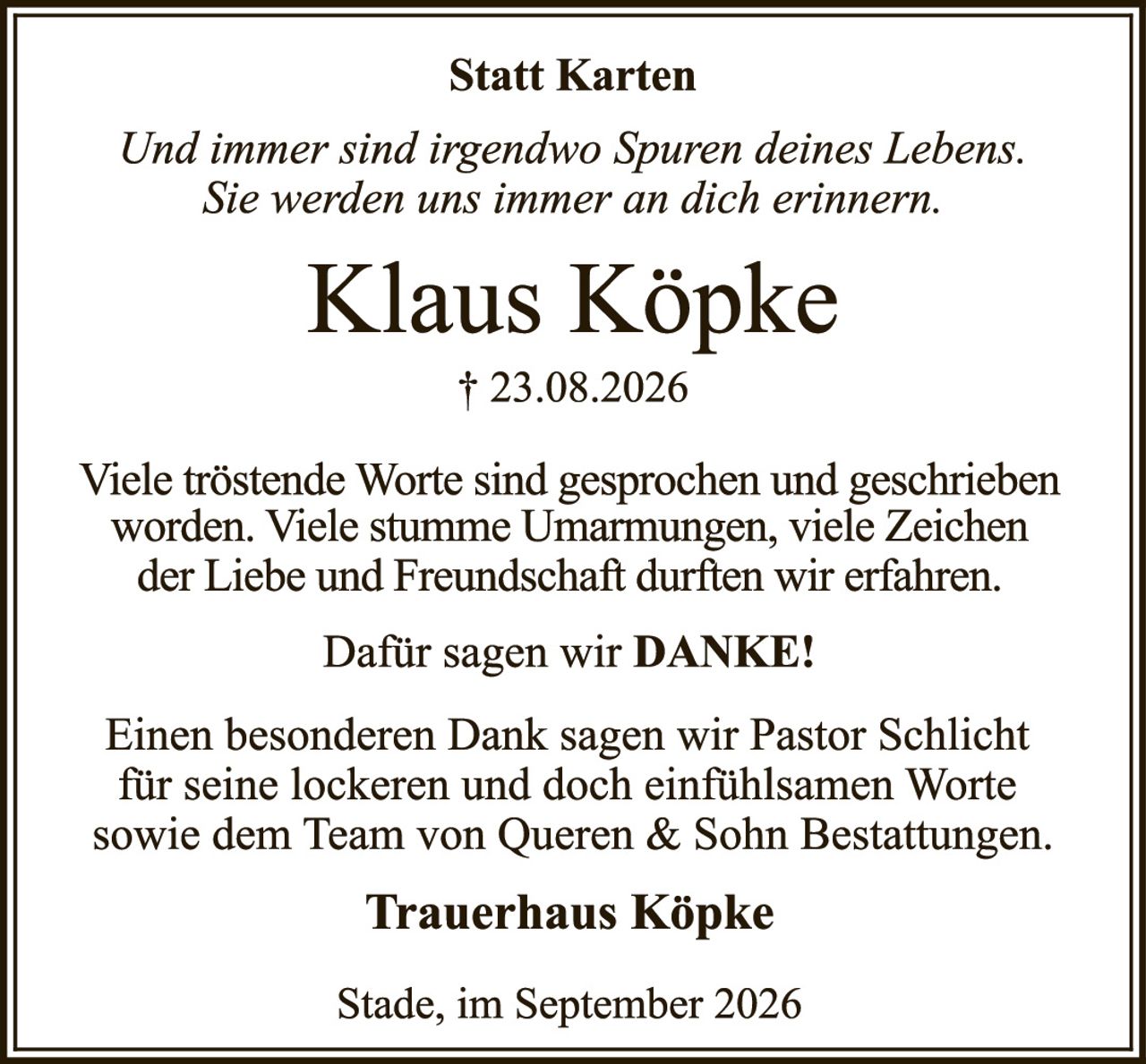 <p><strong>Statt Karten</strong></p>
<p><i>Und immer sind irgendwo Spuren deines Lebens. Sie werden uns immer an dich erinnern.</i></p>
<p><strong>Klaus Köpke</strong></p>
<p>† 23.08.2026</p>
<p>Viele tröstende Worte sind gesprochen und geschrieben worden. Viele stumme Umarmungen, viele Zeichen der Liebe und Freundschaft durften wir erfahren.</p>
<p>Dafür sagen wir <strong>DANKE!</strong></p>
<p>Einen besonderen Dank sagen wir Pastor Schlicht für seine lockeren und doch einfühlsamen Worte sowie dem Team von Queren & Sohn Bestattungen.</p>
<p><strong>Trauerhaus Köpke</strong></p>
<p>Stade, im September 2026</p>