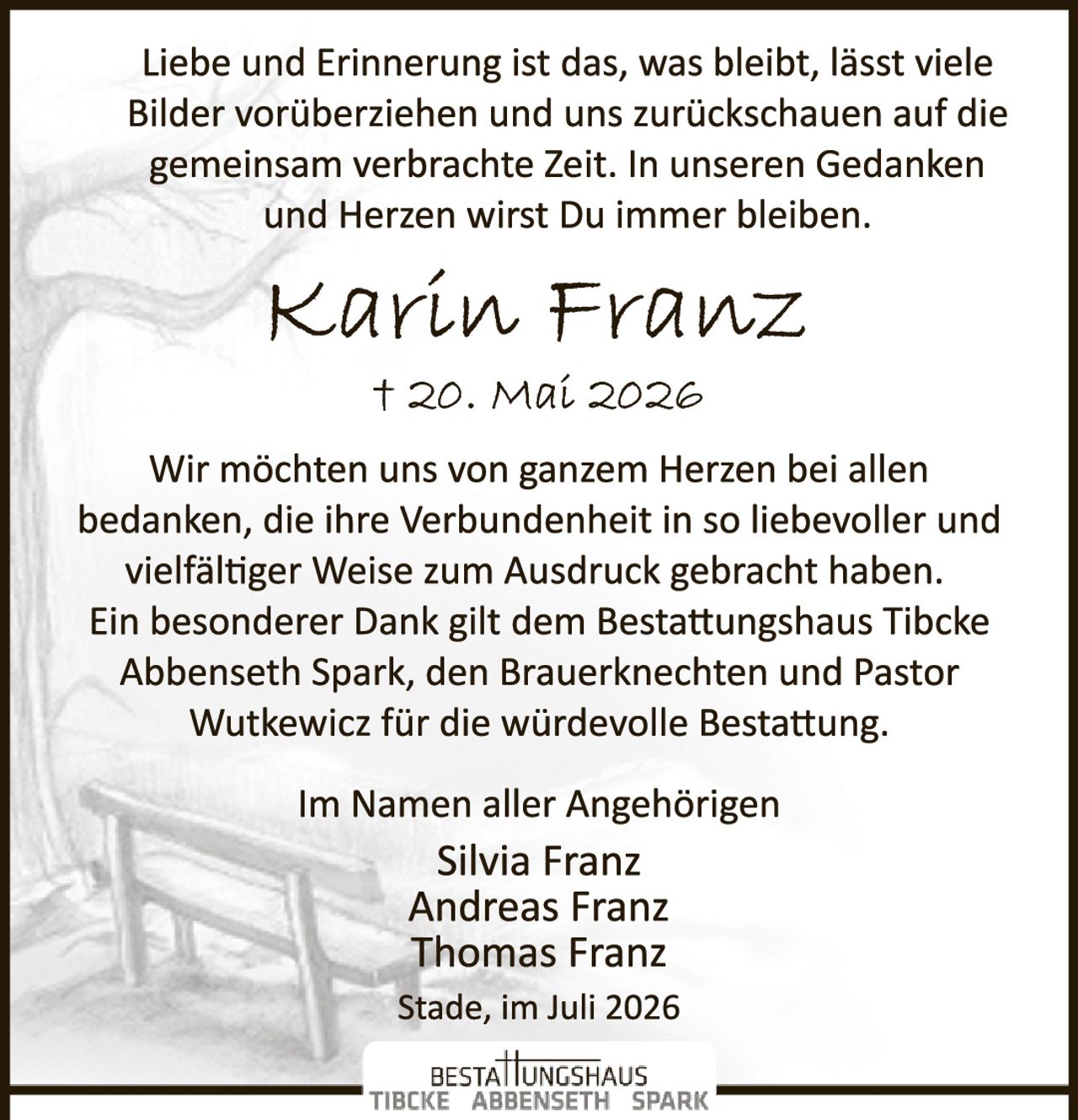 <p>Liebe und Erinnerung ist das, was bleibt, lässt viele Bilder vorüberziehen und uns zurückschauen auf die gemeinsam verbrachte Zeit. In unseren Gedanken und Herzen wirst Du immer bleiben.</p>

<p><strong>Karin Franz</strong><br>† 20. Mai 2026</p>

<p>Wir möchten uns von ganzem Herzen bei allen bedanken, die ihre Verbundenheit in so liebevoller und vielfältiger Weise zum Ausdruck gebracht haben. Ein besonderer Dank gilt dem Bestattungshaus Tibcke Abbenseth Spark, den Brauerknechten und Pastor Wutkewicz für die würdevolle Bestattung.</p>

<p>Im Namen aller Angehörigen<br><strong>Silvia Franz</strong><br><strong>Andreas Franz</strong><br><strong>Thomas Franz</strong></p>

<p>Stade, im Juli 2026</p>