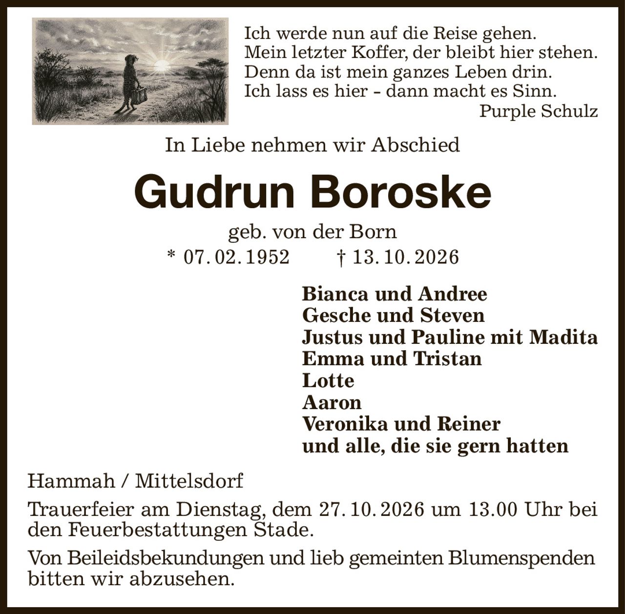 Ich werde nun auf die Reise gehen.
Mein letzter Koffer, der bleibt hier stehen.
Denn da ist mein ganzes Leben drin.
Ich lass es hier - dann macht es Sinn.
Purple Schulz
In Liebe nehmen wir Abschied
Gudrun Boroske
geb. von der Born
* 07. 02. 1952  † 13. 10. 2026
Bianca und Andree
Gesche und Steven
Justus und Pauline mit Madita
Emma und Tristan
Lotte
Aaron
Veronika und Reiner
und alle, die sie gern hatten
Hammah / Mittelsdorf
Trauerfeier am Dienstag, dem 27. 10. 2026 um 13.00 Uhr bei
den Feuerbestattungen Stade.
Von Beileidsbekundungen und lieb gemeinten Blumenspenden
bitten wir abzusehen.