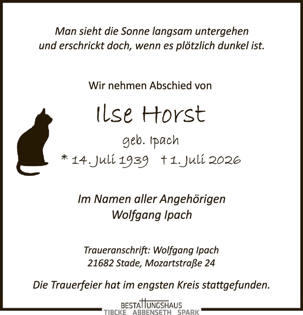 <p><i>Man sieht die Sonne langsam untergehen und erschrickt doch, wenn es plötzlich dunkel ist.</i></p>

<p>Wir nehmen Abschied von</p>

<p><strong>Ilse Horst</strong></p>

<p>geb. Ipach<br>
* 14. Juli 1939 † 1. Juli 2026</p>

<p>Im Namen aller Angehörigen<br>
Wolfgang Ipach</p>

<p><i>Traueranschrift: Wolfgang Ipach<br>
21682 Stade, Mozartstraße 24</i></p>

<p><i>Die Trauerfeier hat im engsten Kreis stattgefunden.</i></p>