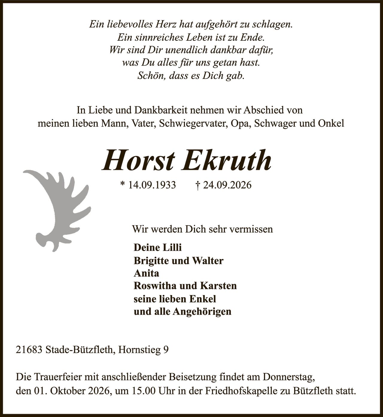 <p><i>Ein liebevolles Herz hat aufgehört zu schlagen.<br>Ein sinnreiches Leben ist zu Ende.<br>Wir sind Dir unendlich dankbar dafür,<br>was Du alles für uns getan hast.<br>Schön, dass es Dich gab.</i></p><p>In Liebe und Dankbarkeit nehmen wir Abschied von meinen lieben Mann, Vater, Schwiegervater, Opa, Schwager und Onkel</p><p><strong>Horst Ekruth</strong><br>* 14.09.1933 † 24.09.2026</p><p>Wir werden Dich sehr vermissen</p><p><strong>Deine Lilli<br>Brigitte und Walter<br>Anita<br>Roswitha und Karsten<br>seine lieben Enkel<br>und alle Angehörigen</strong></p><p>21683 Stade-Bützfleth, Hornstieg 9</p><p>Die Trauerfeier mit anschließender Beisetzung findet am Donnerstag, den 01. Oktober 2026, um 15.00 Uhr in der Friedhofskapelle zu Bützfleth statt.</p>