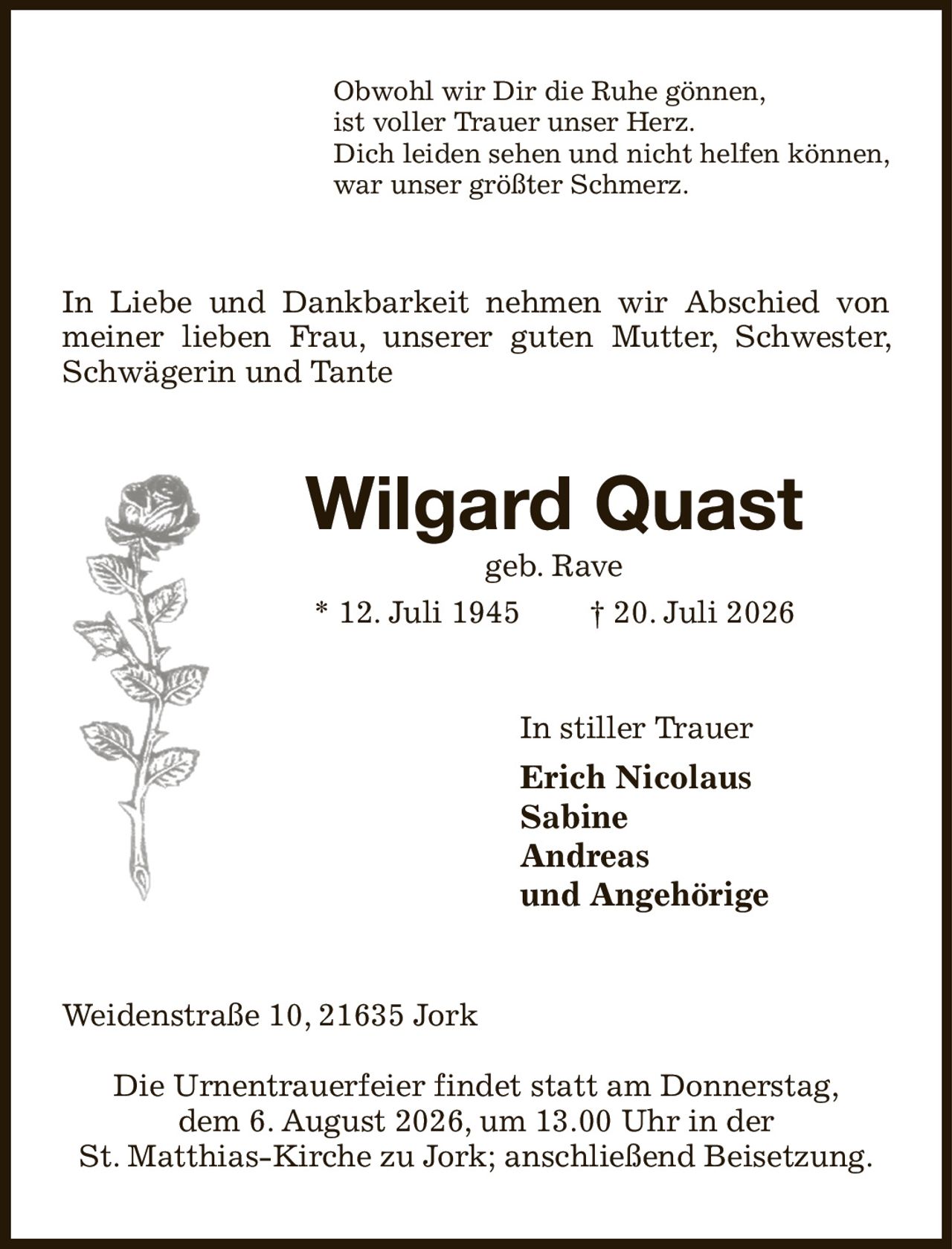 Obwohl wir Dir die Ruhe gönnen,
ist voller Trauer unser Herz.
Dich leiden sehen und nicht helfen können,
war unser größter Schmerz.
In Liebe und Dankbarkeit nehmen wir Abschied von meiner lieben Frau, unserer guten Mutter, Schwester, Schwägerin und Tante
Wilgard Quast
geb. Rave
* 12. Juli 1945  † 20. Juli 2026
In stiller Trauer
Erich Nicolaus
Sabine
Andreas
und Angehörige    
Weidenstraße 10, 21635 Jork

Die Urnentrauerfeier findet statt am Donnerstag,
dem 6. August 2026, um 13.00 Uhr in der
St. Matthias-Kirche zu Jork; anschließend Beisetzung.