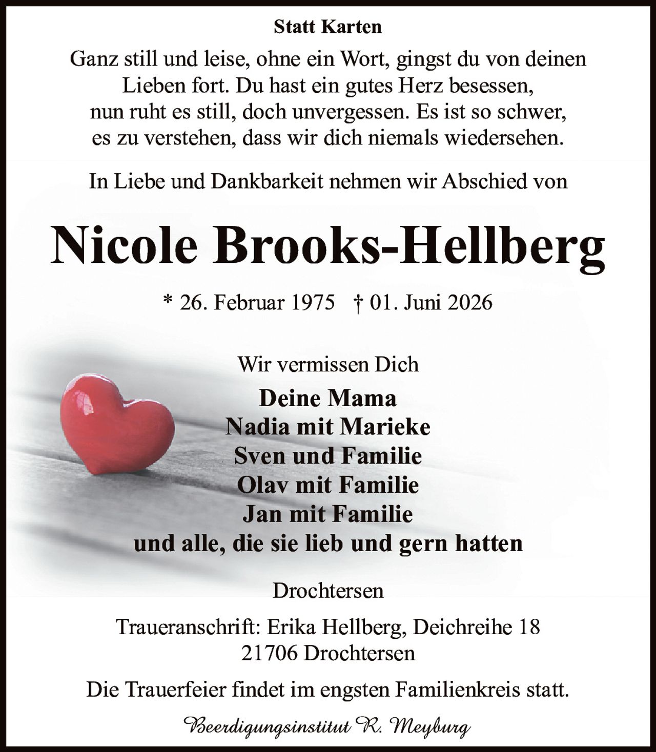 <p><strong>Statt Karten</strong></p><p>Ganz still und leise, ohne ein Wort, gingst du von deinen Lieben fort. Du hast ein gutes Herz besessen, nun ruht es still, doch unvergessen. Es ist so schwer, es zu verstehen, dass wir dich niemals wiedersehen.</p><p>In Liebe und Dankbarkeit nehmen wir Abschied von</p><p><strong>Nicole Brooks-Hellberg</strong></p><p>* 26. Februar 1975 † 01. Juni 2026</p><p>Wir vermissen Dich<br><strong>Deine Mama</strong><br><strong>Nadia mit Marieke</strong><br><strong>Sven und Familie</strong><br><strong>Olav mit Familie</strong><br><strong>Jan mit Familie</strong><br>und alle, die sie lieb und gern hatten</p><p>Drochtersen</p><p>Traueranschrift: Erika Hellberg, Deichreihe 18<br>21706 Drochtersen</p><p>Die Trauerfeier findet im engsten Familienkreis statt.</p><p><i>Beerdigungsinstitut R. Meyburg</i></p>