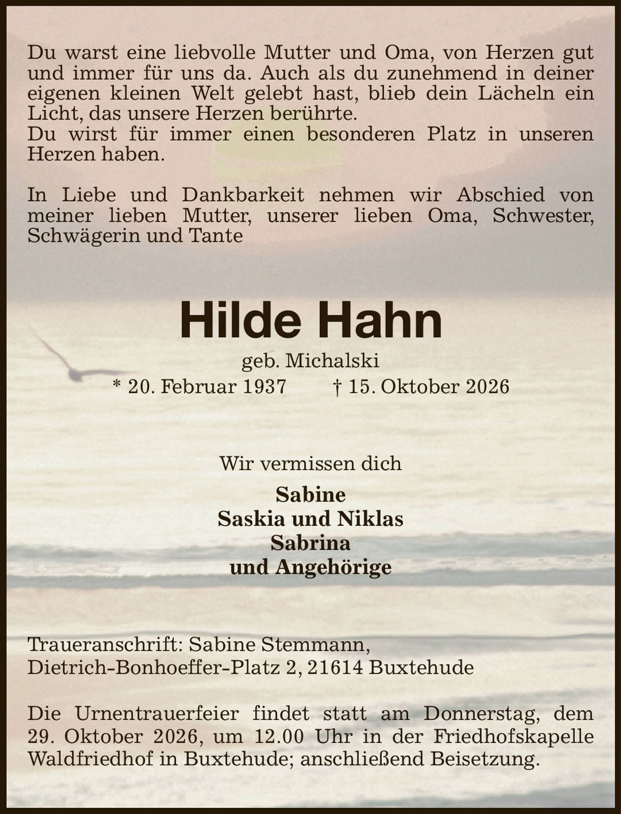 Du warst eine liebvolle Mutter und Oma, von Herzen gut und immer für uns da. Auch als du zunehmend in deiner eigenen kleinen Welt gelebt hast, blieb dein Lächeln ein Licht, das unsere Herzen berührte.
Du wirst für immer einen besonderen Platz in unseren Herzen haben.

In Liebe und Dankbarkeit nehmen wir Abschied von
meiner lieben Mutter, unserer lieben Oma, Schwester, Schwägerin und Tante
Hilde Hahn
geb. Michalski
* 20. Februar 1937  † 15. Oktober 2026
Wir vermissen dich
Sabine
Saskia und Niklas
Sabrina
und Angehörige
Traueranschrift: Sabine Stemmann,
Dietrich-Bonhoeffer-Platz 2, 21614 Buxtehude

Die Urnentrauerfeier findet statt am Donnerstag, dem
29. Oktober 2026, um 12.00 Uhr in der Friedhofskapelle Waldfriedhof in Buxtehude; anschließend Beisetzung.