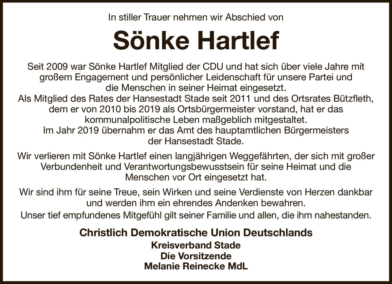 In stiller Trauer nehmen wir Abschied von
Sönke Hartlef
Seit 2009 war Sönke Hartlef Mitglied der CDU und hat sich über viele Jahre mit
großem Engagement und persönlicher Leidenschaft für unsere Partei und
die Menschen in seiner Heimat eingesetzt.
Als Mitglied des Rates der Hansestadt Stade seit 2011 und des Ortsrates Bützfleth, dem er von 2010 bis 2019 als Ortsbürgermeister vorstand, hat er das
kommunalpolitische Leben maßgeblich mitgestaltet.
Im Jahr 2019 übernahm er das Amt des hauptamtlichen Bürgermeisters
der Hansestadt Stade.
Wir verlieren mit Sönke Hartlef einen langjährigen Weggefährten, der sich mit großer Verbundenheit und Verantwortungsbewusstsein für seine Heimat und die
Menschen vor Ort eingesetzt hat.
Wir sind ihm für seine Treue, sein Wirken und seine Verdienste von Herzen dankbar und werden ihm ein ehrendes Andenken bewahren.
Unser tief empfundenes Mitgefühl gilt seiner Familie und allen, die ihm nahestanden.
Christlich Demokratische Union Deutschlands
Kreisverband Stade
Die Vorsitzende
Melanie Reinecke MdL