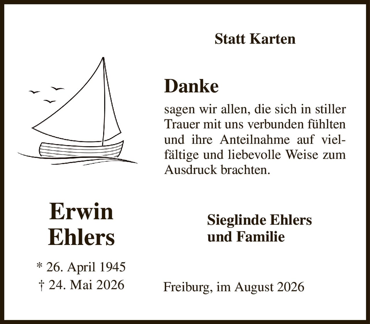 Statt Karten
Danke
sagen wir allen, die sich in stiller Trauer mit uns verbunden fühlten und ihre Anteilnahme auf vielfältige und liebevolle Weise zum Ausdruck brachten.
Sieglinde Ehlers         
und Familie
Freiburg, im August 2026
Erwin
Ehlers
* 26. April 1945
† 24. Mai 2026