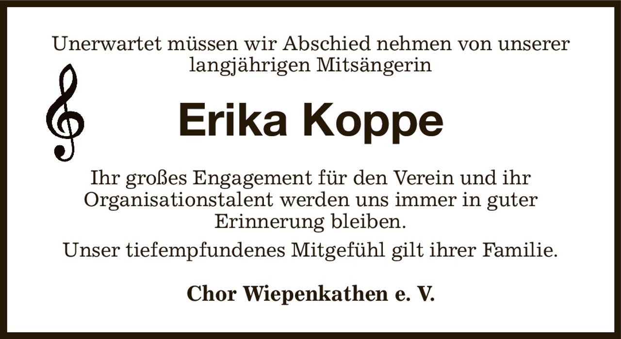 Unerwartet müssen wir Abschied nehmen von unserer langjährigen Mitsängerin
Erika Koppe
Ihr großes Engagement für den Verein und ihr
Organisationstalent werden uns immer in guter
Erinnerung bleiben.
Unser tiefempfundenes Mitgefühl gilt ihrer Familie.
Chor Wiepenkathen e. V.