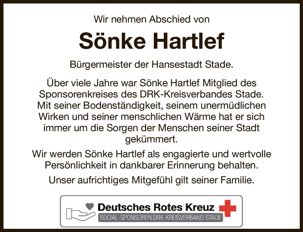 Wir nehmen Abschied von
Sönke Hartlef
Bürgermeister der Hansestadt Stade.
Über viele Jahre war Sönke Hartlef Mitglied des
Sponsorenkreises des DRK-Kreisverbandes Stade.
Mit seiner Bodenständigkeit, seinem unermüdlichen
Wirken und seiner menschlichen Wärme hat er sich
immer um die Sorgen der Menschen seiner Stadt
gekümmert.
Wir werden Sönke Hartlef als engagierte und wertvolle
Persönlichkeit in dankbarer Erinnerung behalten.
Unser aufrichtiges Mitgefühl gilt seiner Familie.