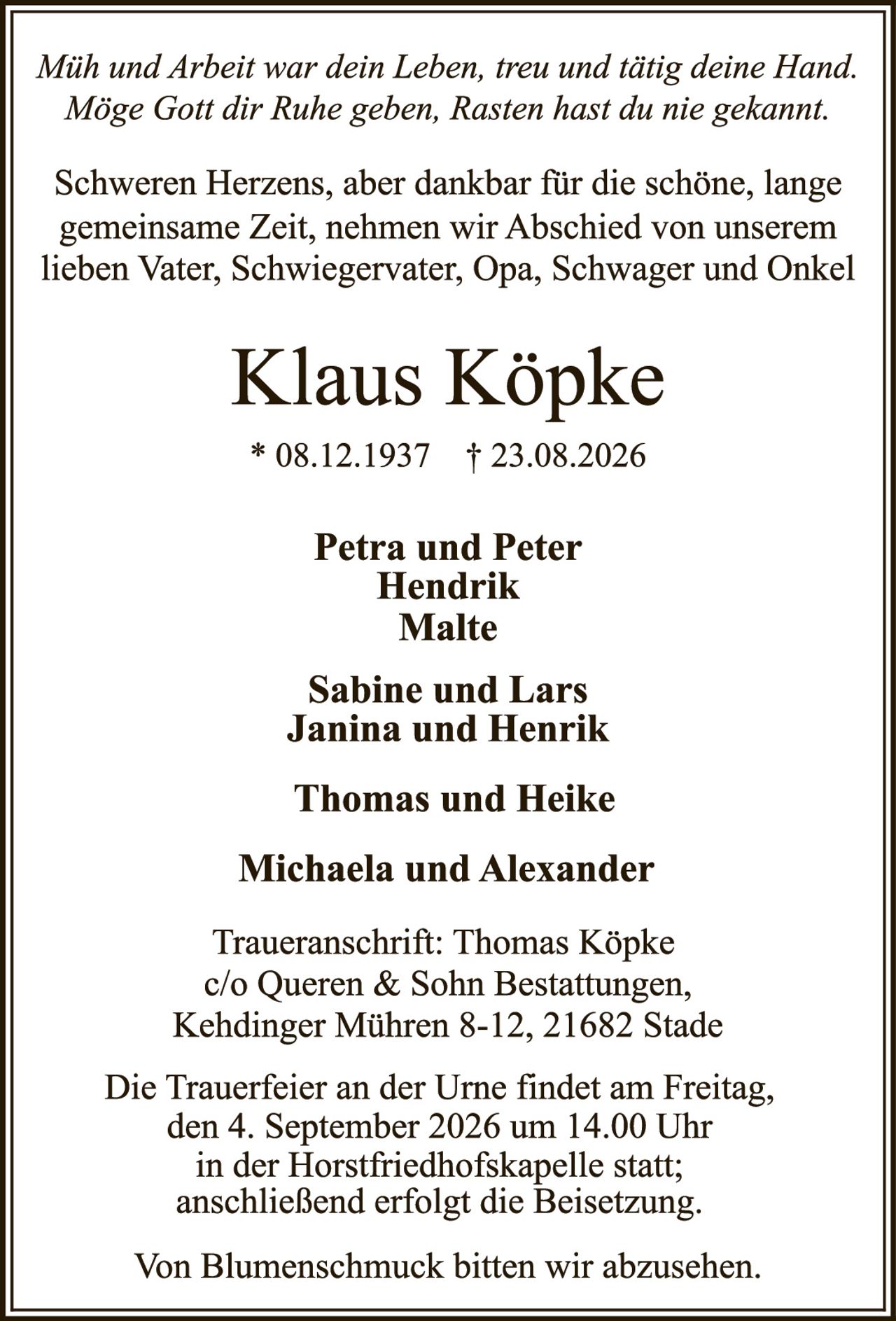 <p><i>Müh und Arbeit war dein Leben, treu und tätig deine Hand. Möge Gott dir Ruhe geben, Rasten hast du nie gekannt.</i></p>

<p>Schweren Herzens, aber dankbar für die schöne, lange gemeinsame Zeit, nehmen wir Abschied von unserem lieben Vater, Schwiegervater, Opa, Schwager und Onkel</p>

<p><strong>Klaus Köpke</strong></p>

<p>* 08.12.1937 † 23.08.2026</p>

<p><strong>Petra und Peter<br>Hendrik<br>Malte</strong></p>

<p><strong>Sabine und Lars<br>Janina und Henrik</strong></p>

<p><strong>Thomas und Heike</strong></p>

<p><strong>Michaela und Alexander</strong></p>

<p>Traueranschrift: Thomas Köpke<br>c/o Queren & Sohn Bestattungen,<br>Kehdinger Mühren 8-12, 21682 Stade</p>

<p>Die Trauerfeier an der Urne findet am Freitag, den 4. September 2026 um 14.00 Uhr in der Horstfriedhofs­kapelle statt; anschließend erfolgt die Beisetzung.</p>

<p>Von Blumenschmuck bitten wir abzusehen.</p>