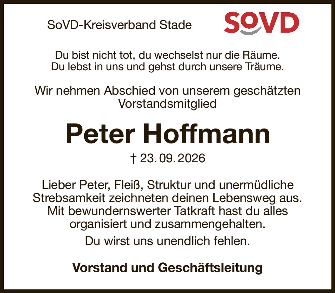 SoVD-Kreisverband Stade
Du bist nicht tot, du wechselst nur die Räume.
Du lebst in uns und gehst durch unsere Träume.

Wir nehmen Abschied von unserem geschätzten Vorstandsmitglied
Peter Hoffmann
† 23. 09. 2026
Lieber Peter, Fleiß, Struktur und unermüdliche
Strebsamkeit zeichneten deinen Lebensweg aus.
Mit bewundernswerter Tatkraft hast du alles
organisiert und zusammengehalten.
Du wirst uns unendlich fehlen.
Vorstand und Geschäftsleitung