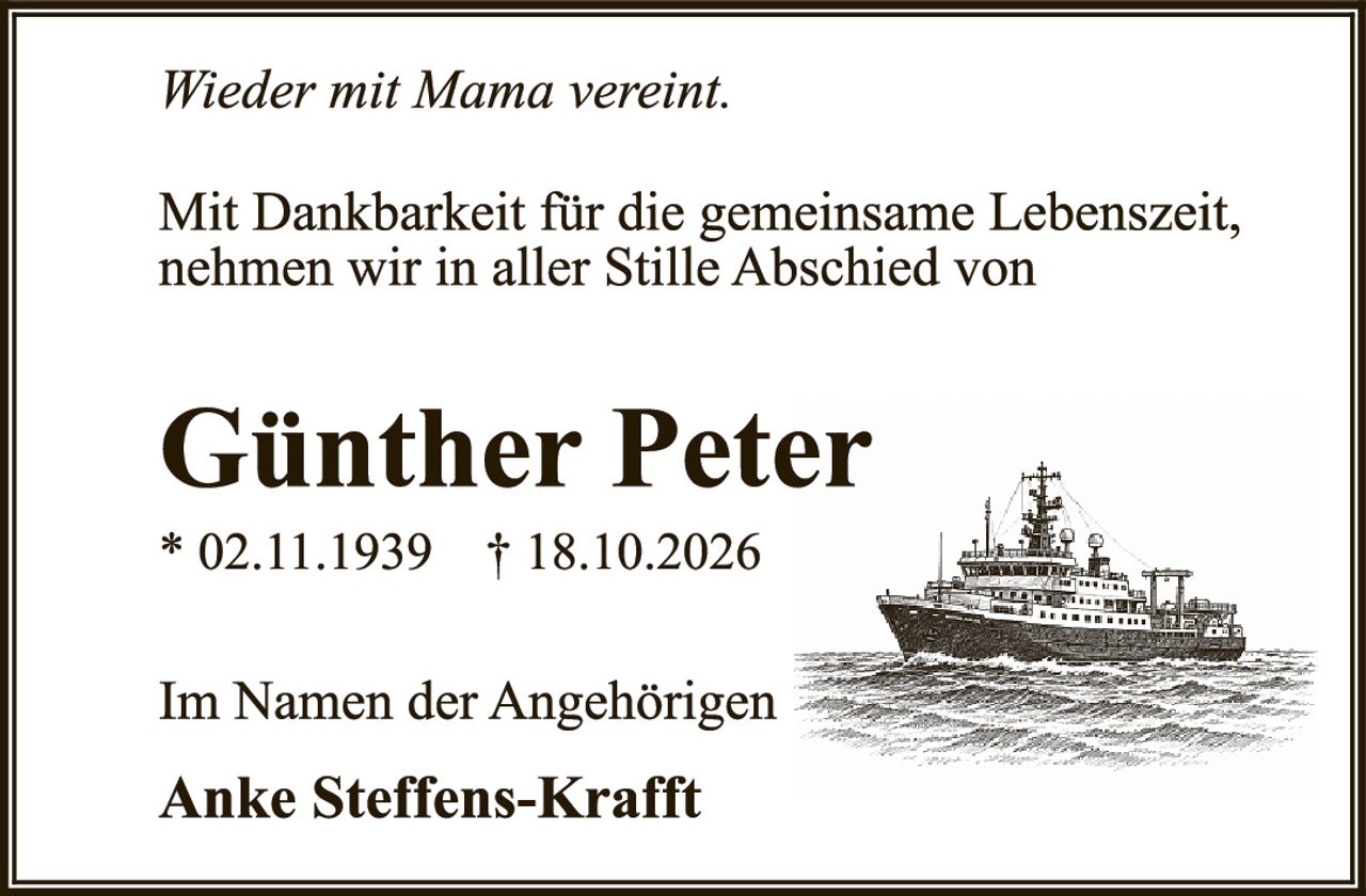 <p><i>Wieder mit Mama vereint.</i></p><p>Mit Dankbarkeit für die gemeinsame Lebenszeit, nehmen wir in aller Stille Abschied von</p><p><strong>Günther Peter</strong></p><p>* 02.11.1939   † 18.10.2026</p><p>Im Namen der Angehörigen</p><p>Anke Steffens-Krafft</p>