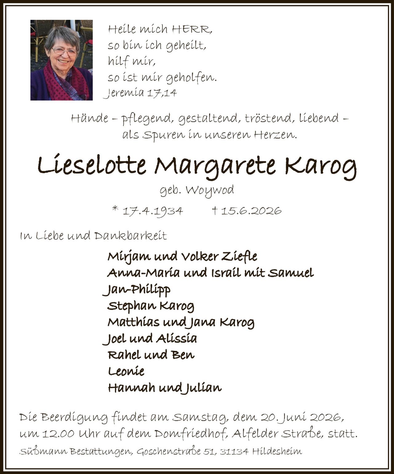 <p><i>Hände – pflegend, gestaltend, tröstend, liebend – als Spuren in unseren Herzen.</i></p>

<p><strong>Lieselotte Margarete Karog</strong><br>geb. Woywod<br>* 17.4.1934 † 15.6.2026</p>

<p>In Liebe und Dankbarkeit</p>

<p>Mirjam und Volker Ziefle<br>Anna-Maria und Israil mit Samuel<br>Jan-Philipp<br>Stephan Karog<br>Matthias und Jana Karog<br>Joel und Alissia<br>Rahel und Ben<br>Leonie<br>Hannah und Julian</p>

<p>Die Beerdigung findet am Samstag, dem 20. Juni 2026, um 12.00 Uhr auf dem Domfriedhof, Alfelder Straße, statt.</p>

<p>Süßmann Bestattungen, Goschenstraße 51, 31134 Hildesheim</p>

<p><i>Heile mich HERR, so bin ich geheilt, hilf mir, so ist mir geholfen.<br>Jeremia 17,14</i></p>