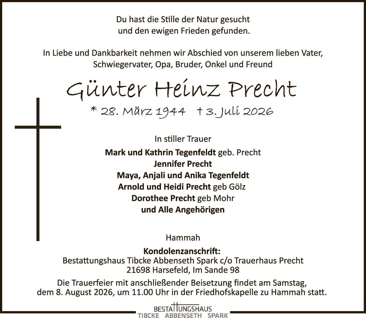 <p>Du hast die Stille der Natur gesucht und den ewigen Frieden gefunden.</p>

<p>In Liebe und Dankbarkeit nehmen wir Abschied von unserem lieben Vater, Schwiegervater, Opa, Bruder, Onkel und Freund</p>

<p><strong>Günter Heinz Precht</strong><br>
* 28. März 1944 † 3. Juli 2026</p>

<p>In stiller Trauer</p>

<p><strong>Mark und Kathrin Tegenfeldt</strong> geb. Precht<br>
<strong>Jennifer Precht</strong><br>
<strong>Maya, Anjali und Anika Tegenfeldt</strong><br>
<strong>Arnold und Heidi Precht</strong> geb Gölz<br>
<strong>Dorothee Precht</strong> geb Mohr<br>
und <strong>Alle Angehörigen</strong></p>

<p>Hammah</p>

<p><strong>Kondolenzanschrift:</strong><br>
Bestattungshaus Tibcke Abbenseth Spark c/o Trauerhaus Precht<br>
21698 Harsefeld, Im Sande 98</p>

<p>Die Trauerfeier mit anschließender Beisetzung findet am Samstag, dem 8. August 2026, um 11.00 Uhr in der Friedhofskapelle zu Hammah statt.</p>