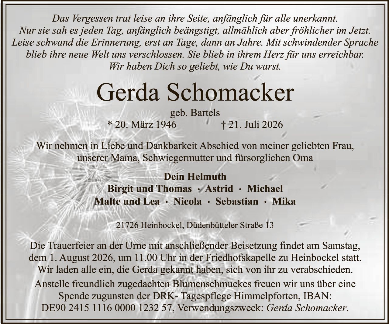 <p><i>Das Vergessen trat leise an ihre Seite, anfänglich für alle unerkannt. Nur sie sah es jeden Tag, anfänglich beängstigst, allmählich aber fröhlicher im Jetzt. Leise schwand die Erinnerung, erst an Tage, dann an Jahre. Mit schwindender Sprache blieb ihre neue Welt uns verschlossen. Sie blieb in ihrem Herz für uns erreichbar. Wir haben Dich so geliebt, wie Du warst.</i></p>

<p><strong>Gerda Schomacker</strong><br>
geb. Bartels<br>
* 20. März 1946     † 21. Juli 2026</p>

<p>Wir nehmen in Liebe und Dankbarkeit Abschied von meiner geliebten Frau, unserer Mama, Schwiegermutter und fürsorglichen Oma</p>

<p><strong>Dein Helmuth</strong><br>
<strong>Birgit und Thomas · Astrid · Michael</strong><br>
<strong>Malte und Lea · Nicola · Sebastian · Mika</strong></p>

<p>21726 Heinbockel, Düdenbütteler Straße 13</p>

<p>Die Trauerfeier an der Urne mit anschließender Beisetzung findet am Samstag, dem 1. August 2026, um 11.00 Uhr in der Friedhofskapelle zu Heinbockel statt. Wir laden alle ein, die Gerda gekannt haben, sich von ihr zu verabschieden. Anstelle freundlich zugedachten Blumenschmuckes freuen wir uns über eine Spende zugunsten der DRK- Tagespflege Himmelpforten, IBAN: DE90 2415 1116 0000 1232 57, Verwendungszweck: <i>Gerda Schomacker</i>.</p>