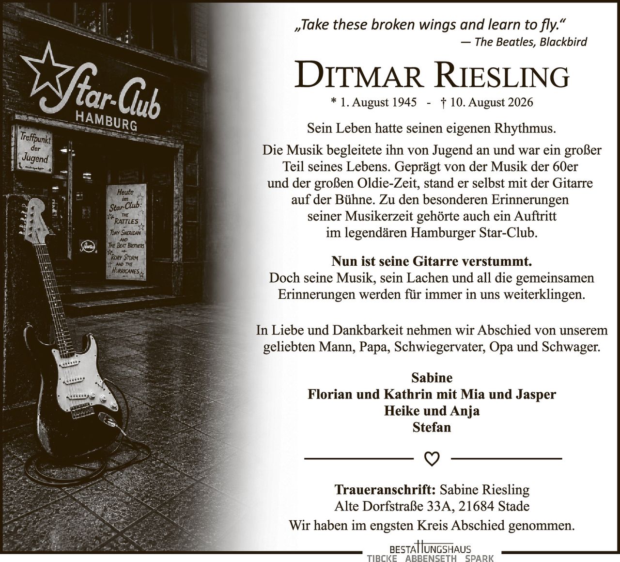 <p>„Take these broken wings and learn to fly."<br>– The Beatles, Blackbird</p>

<p><strong>Ditmar Riesling</strong><br>* 1. August 1945 - † 10. August 2026</p>

<p>Sein Leben hatte seinen eigenen Rhythmus. Die Musik begleitete ihn von Jugend an und war ein großer Teil seines Lebens. Geprägt von der Musik der 60er und der großen Oldie-Zeit, stand er selbst mit der Gitarre auf der Bühne. Zu den besonderen Erinnerungen seiner Musikerzeit gehörte auch ein Auftritt im legendären Hamburger Star-Club.</p>

<p><strong>Nun ist seine Gitarre verstummt.</strong><br>Doch seine Musik, sein Lachen und all die gemeinsamen Erinnerungen werden für immer in uns weiterklingen.</p>

<p>In Liebe und Dankbarkeit nehmen wir Abschied von unserem geliebten Mann, Papa, Schwiegervater, Opa und Schwager.</p>

<p><strong>Sabine</strong><br><strong>Florian und Kathrin mit Mia und Jasper</strong><br><strong>Heike und Anja</strong><br><strong>Stefan</strong></p>

<p><strong>Traueranschrift:</strong> Sabine Riesling<br>Alte Dorfstraße 33A, 21684 Stade</p>

<p>Wir haben im engsten Kreis Abschied genommen.</p>