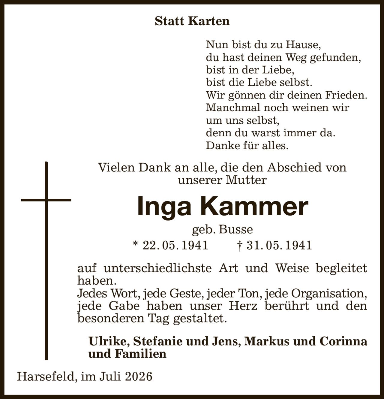 Statt Karten
Nun bist du zu Hause,
du hast deinen Weg gefunden,
bist in der Liebe,
bist die Liebe selbst.
Wir gönnen dir deinen Frieden.
Manchmal noch weinen wir
um uns selbst,
denn du warst immer da.
Danke für alles.
Vielen Dank an alle, die den Abschied von
unserer Mutter
Inga Kammer
geb. Busse
* 22. 05. 1941  † 31. 05. 1941
auf unterschiedlichste Art und Weise begleitet haben.
Jedes Wort, jede Geste, jeder Ton, jede Organisation,
jede Gabe haben unser Herz berührt und den
besonderen Tag gestaltet.
Ulrike, Stefanie und Jens, Markus und Corinna und Familien
Harsefeld, im Juli 2026