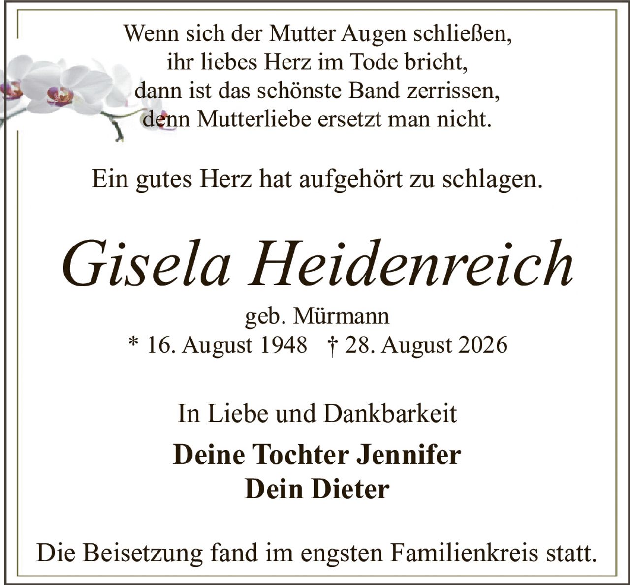 <p>Wenn sich der Mutter Augen schließen,<br>ihr liebes Herz im Tode bricht,<br>dann ist das schönste Band zerrissen,<br>denn Mutterliebe ersetzt man nicht.</p><p>Ein gutes Herz hat aufgehört zu schlagen.</p><p><i>Gisela Heidenreich</i><br>geb. Mürmann<br>* 16. August 1948 † 28. August 2026</p><p>In Liebe und Dankbarkeit</p><p><strong>Deine Tochter Jennifer</strong><br><strong>Dein Dieter</strong></p><p>Die Beisetzung fand im engsten Familienkreis statt.</p>