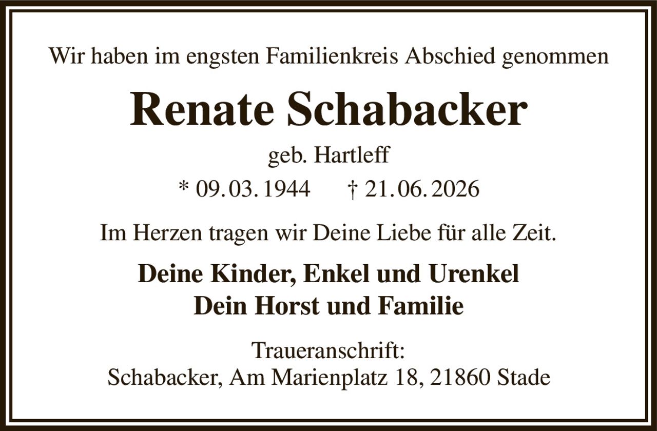 Wir haben im engsten Familienkreis Abschied genommen
Renate Schabacker
geb. Hartleff
* 09. 03. 1944      † 21. 06. 2026
Im Herzen tragen wir Deine Liebe für alle Zeit.
Deine Kinder, Enkel und Urenkel
Dein Horst und Familie
Traueranschrift:
Schabacker, Am Marienplatz 18, 21860 Stade