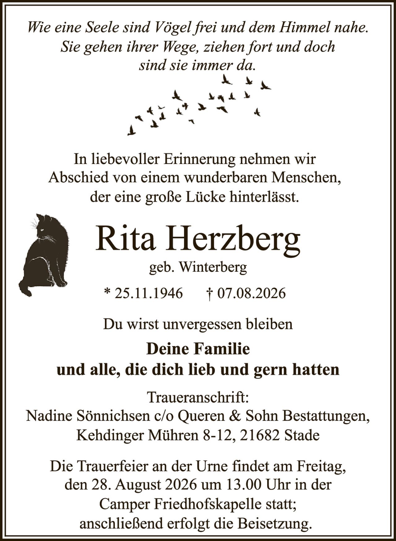 <p><i>Wie eine Seele sind Vögel frei und dem Himmel nahe. Sie gehen ihrer Wege, ziehen fort und doch sind sie immer da.</i></p>

<p>In liebevoller Erinnerung nehmen wir Abschied von einem wunderbaren Menschen, der eine große Lücke hinterlässt.</p>

<p><strong>Rita Herzberg</strong><br>geb. Winterberg<br>* 25.11.1946  † 07.08.2026</p>

<p>Du wirst unvergessen bleiben<br><strong>Deine Familie<br>und alle, die dich lieb und gern hatten</strong></p>

<p>Traueranschrift:<br>Nadine Sönnichsen c/o Queren & Sohn Bestattungen, Kehdinger Mühren 8-12, 21682 Stade</p>

<p>Die Trauerfeier an der Urne findet am Freitag, den 28. August 2026 um 13.00 Uhr in der Camper Friedhofskapelle statt; anschließend erfolgt die Beisetzung.</p>