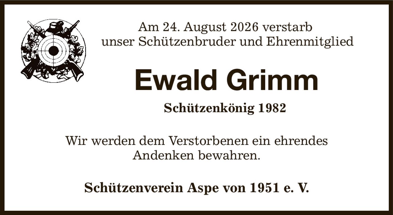Am 24. August 2026 verstarb
unser Schützenbruder und Ehrenmitglied
Ewald Grimm
     Schützenkönig 1982
Wir werden dem Verstorbenen ein ehrendes
Andenken bewahren.
Schützenverein Aspe von 1951 e. V.