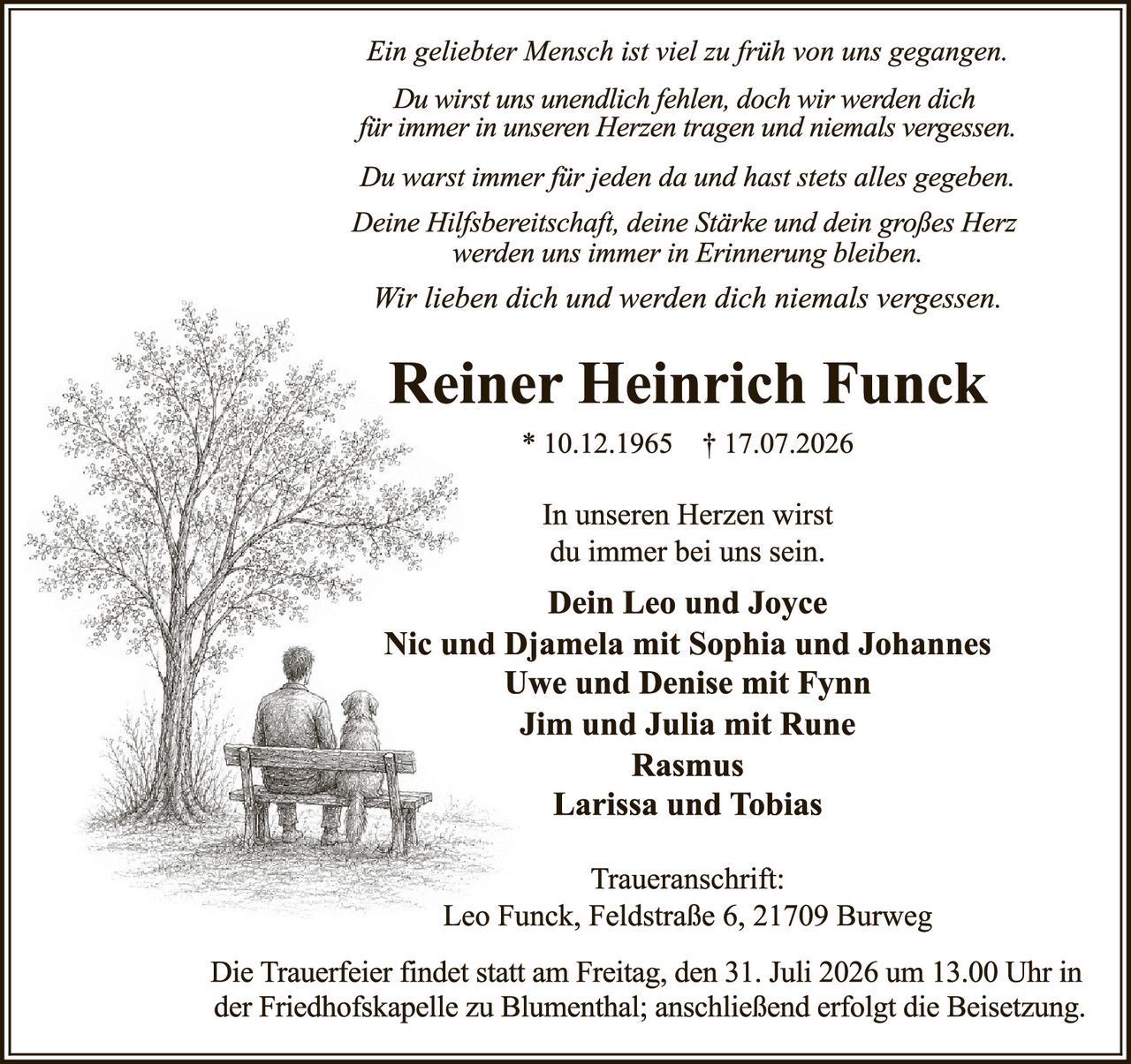 <p><i>Ein geliebter Mensch ist viel zu früh von uns gegangen.<br/>
Du wirst uns unendlich fehlen, doch wir werden dich<br/>
für immer in unseren Herzen tragen und niemals vergessen.</i></p>

<p><i>Du warst immer für jeden da und hast stets alles gegeben.<br/>
Deine Hilfsbereitschaft, deine Stärke und dein großes Herz<br/>
werden uns immer in Erinnerung bleiben.</i></p>

<p><i>Wir lieben dich und werden dich niemals vergessen.</i></p>

<p><strong>Reiner Heinrich Funck</strong><br/>
* 10.12.1965 † 17.07.2026</p>

<p>In unseren Herzen wirst<br/>
du immer bei uns sein.</p>

<p><strong>Dein Leo und Joyce<br/>
Nic und Djamela mit Sophia und Johannes<br/>
Uwe und Denise mit Fynn<br/>
Jim und Julia mit Rune<br/>
Rasmus<br/>
Larissa und Tobias</strong></p>

<p>Traueranschrift:<br/>
Leo Funck, Feldstraße 6, 21709 Burweg</p>

<p>Die Trauerfeier findet statt am Freitag, den 31. Juli 2026 um 13.00 Uhr in der Friedhofskapelle zu Blumenthal; anschließend erfolgt die Beisetzung.</p>