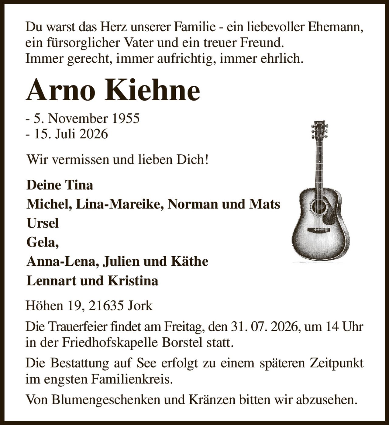 Du warst das Herz unserer Familie - ein liebevoller Ehemann, ein fürsorglicher Vater und ein treuer Freund.
Immer gerecht, immer aufrichtig, immer ehrlich.
Arno Kiehne
- 5. November 1955
- 15. Juli 2026
Wir vermissen und lieben Dich!
Deine Tina
Michel, Lina-Mareike, Norman und Mats                        
Ursel
Gela,
Anna-Lena, Julien und Käthe
Lennart und Kristina
Höhen 19, 21635 Jork
Die Trauerfeier findet am Freitag, den 31. 07. 2026, um 14 Uhr in der Friedhofskapelle Borstel statt.
Die Bestattung auf See erfolgt zu einem späteren Zeitpunkt im engsten Familienkreis.
Von Blumengeschenken und Kränzen bitten wir abzusehen.