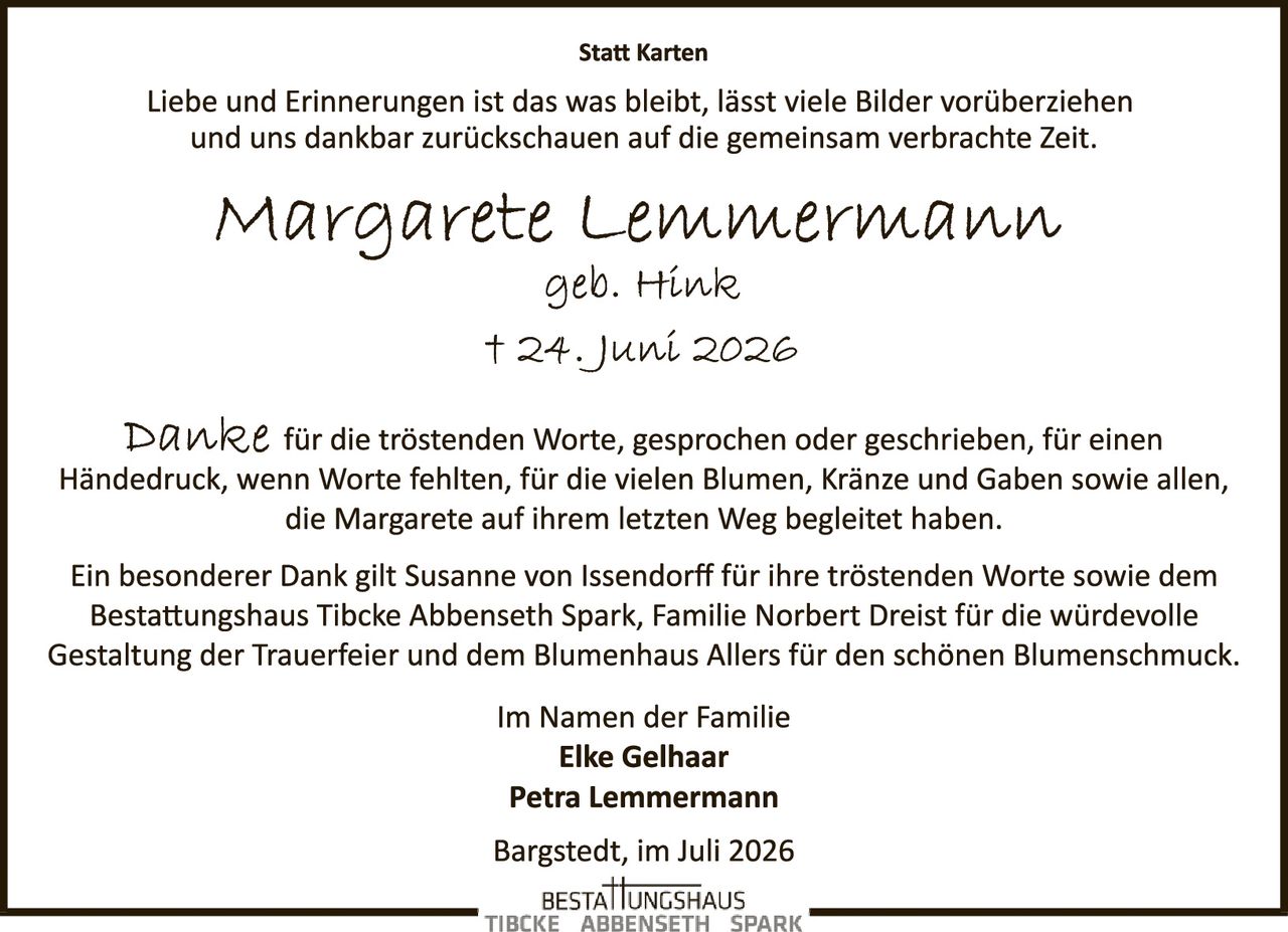 <p><strong>Statt Karten</strong></p>

<p>Liebe und Erinnerungen ist das was bleibt, lässt viele Bilder vorüberziehen und uns dankbar zurückschauen auf die gemeinsam verbrachte Zeit.</p>

<p><i>Margarete Lemmermann</i><br>
geb. Hink<br>
† 24. Juni 2026</p>

<p>Danke für die tröstenden Worte, gesprochen oder geschrieben, für einen Händedruck, wenn Worte fehlten, für die vielen Blumen, Kränze und Gaben sowie allen, die Margarete auf ihrem letzten Weg begleitet haben.</p>

<p>Ein besonderer Dank gilt Susanne von Issendorff für ihre tröstenden Worte sowie dem Bestattungshaus Tibcke Abbenseth Spark, Familie Norbert Dreist für die würdevolle Gestaltung der Trauerfeier und dem Blumenhaus Allers für den schönen Blumenschmuck.</p>

<p>Im Namen der Familie<br>
<strong>Elke Gelhaar</strong><br>
<strong>Petra Lemmermann</strong></p>

<p>Bargstedt, im Juli 2026</p>