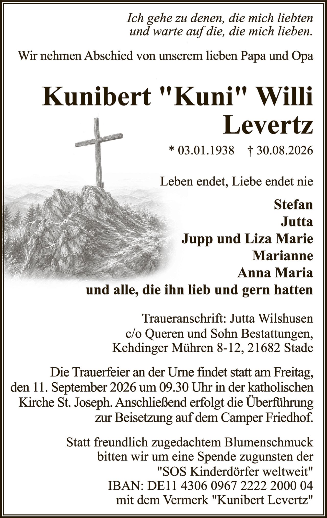 <p><i>Ich gehe zu denen, die mich liebten und warte auf die, die mich lieben.</i></p>

<p>Wir nehmen Abschied von unserem lieben Papa und Opa</p>

<p><strong>Kunibert "Kuni" Willi Levertz</strong></p>

<p>* 03.01.1938  † 30.08.2026</p>

<p>Leben endet, Liebe endet nie</p>

<p><strong>Stefan<br/>
Jutta<br/>
Jupp und Liza Marie<br/>
Marianne<br/>
Anna Maria</strong></p>

<p>und alle, die ihn lieb und gern hatten</p>

<p>Traueranschrift: Jutta Wilshusen<br/>
c/o Queren und Sohn Bestattungen,<br/>
Kehdinger Mühren 8-12, 21682 Stade</p>

<p>Die Trauerfeier an der Urne findet statt am Freitag, den 11. September 2026 um 09.30 Uhr in der katholischen Kirche St. Joseph. Anschließend erfolgt die Überführung zur Beisetzung auf dem Camper Friedhof.</p>

<p>Statt freundlich zugedachtem Blumenschmuck bitten wir um eine Spende zugunsten der "SOS Kinderdörfer weltweit"<br/>
IBAN: DE11 4306 0967 2222 2000 04<br/>
mit dem Vermerk "Kunibert Levertz"</p>