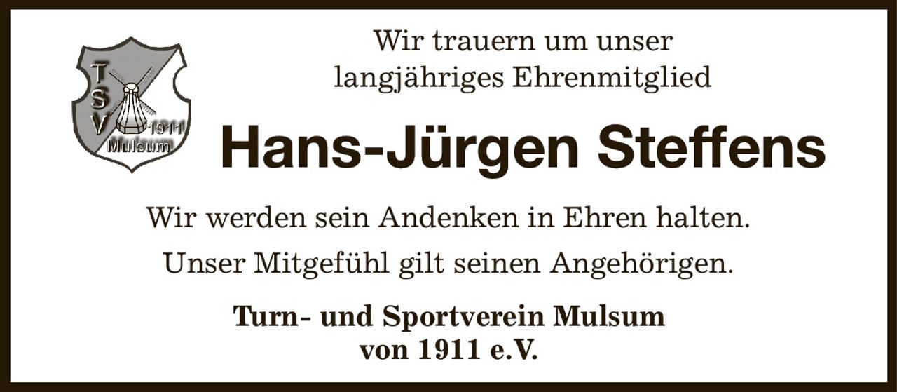 Wir trauern um unser
langjähriges Ehrenmitglied
Hans-Jürgen Steffens
Wir werden sein Andenken in Ehren halten.
Unser Mitgefühl gilt seinen Angehörigen.
Turn- und Sportverein Mulsum
von 1911 e.V.