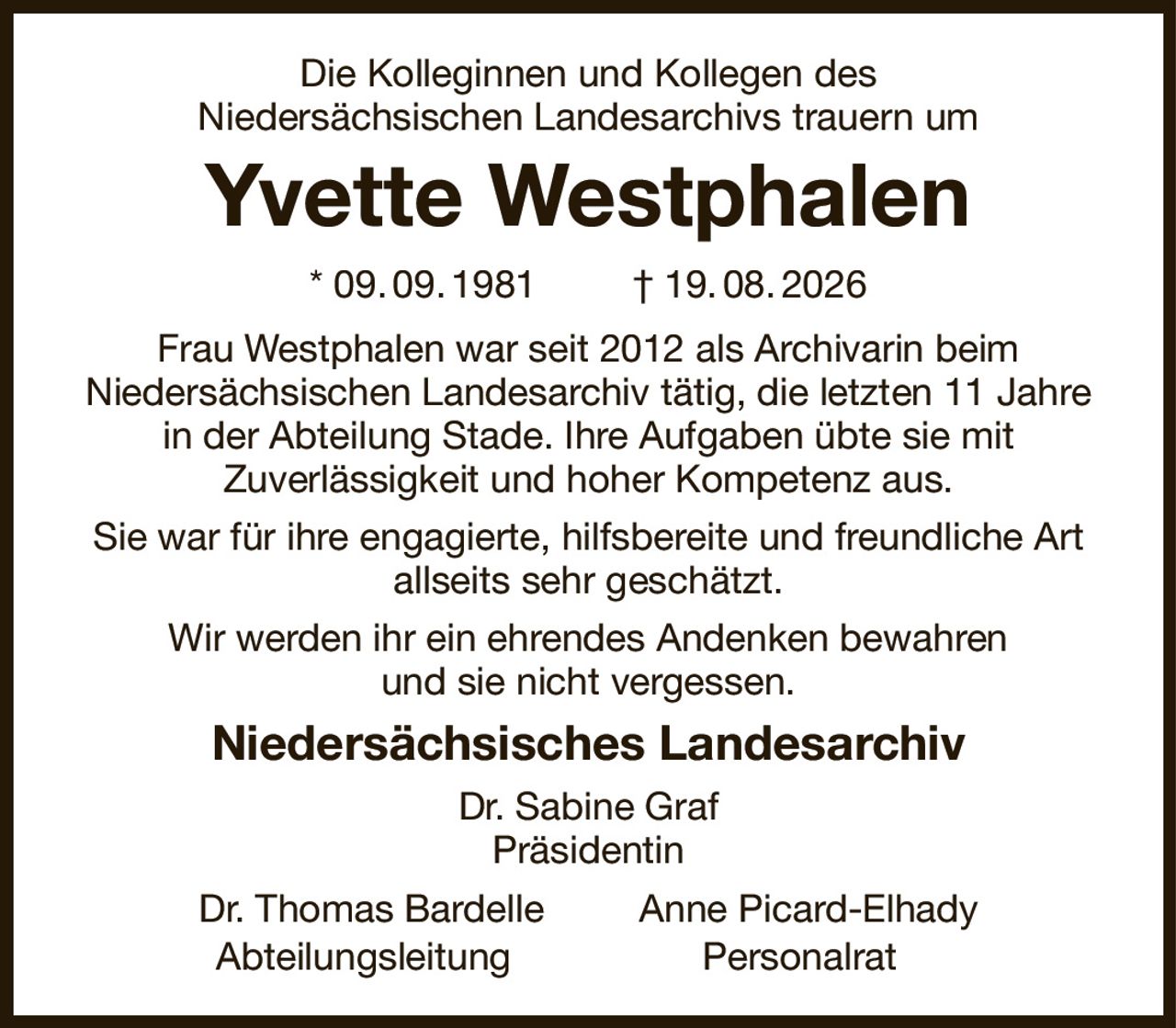 Die Kolleginnen und Kollegen des
Niedersächsischen Landesarchivs trauern um
Yvette Westphalen
* 09. 09. 1981         † 19. 08. 2026
Frau Westphalen war seit 2012 als Archivarin beim
Niedersächsischen Landesarchiv tätig, die letzten 11 Jahre in der Abteilung Stade. Ihre Aufgaben übte sie mit
Zuverlässigkeit und hoher Kompetenz aus.
Sie war für ihre engagierte, hilfsbereite und freundliche Art allseits sehr geschätzt.
Wir werden ihr ein ehrendes Andenken bewahren
und sie nicht vergessen.
Niedersächsisches Landesarchiv
Dr. Sabine Graf
Präsidentin
Dr. Thomas Bardelle         Anne Picard-Elhady
Abteilungsleitung                  Personalrat