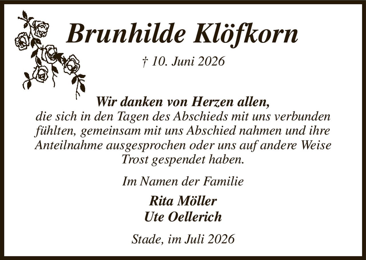 Brunhilde Klöfkorn
† 10. Juni 2026
Wir danken von Herzen allen,
die sich in den Tagen des Abschieds mit uns verbunden fühlten, gemeinsam mit uns Abschied nahmen und ihre
Anteilnahme ausgesprochen oder uns auf andere Weise Trost gespendet haben.
Im Namen der Familie
Rita Möller
Ute Oellerich
Stade, im Juli 2026