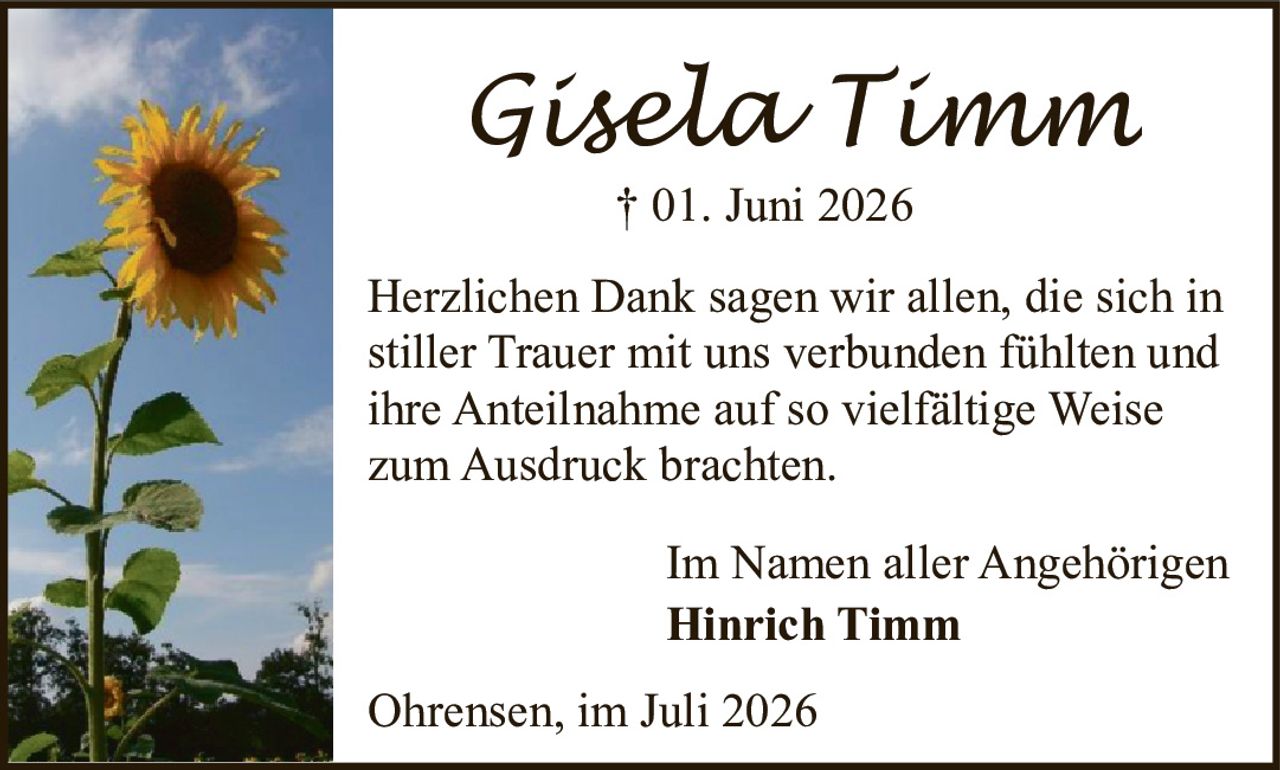<p><strong>Gisela Timm</strong><br>† 01. Juni 2026</p><p>Herzlichen Dank sagen wir allen, die sich in stiller Trauer mit uns verbunden fühlten und ihre Anteilnahme auf so vielfältige Weise zum Ausdruck brachten.</p><p>Im Namen aller Angehörigen<br><strong>Hinrich Timm</strong></p><p>Ohrensen, im Juli 2026</p>
