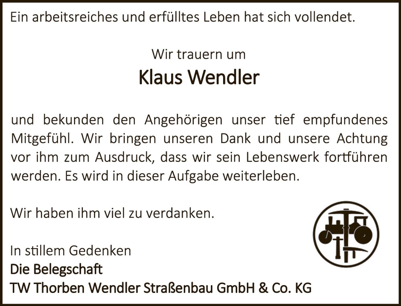 <p>Ein arbeitsreiches und erfülltes Leben hat sich vollendet.</p>

<p>Wir trauern um</p>

<p><strong>Klaus Wendler</strong></p>

<p>und bekunden den Angehörigen unser tief empfundenes Mitgefühl. Wir bringen unseren Dank und unsere Achtung vor ihm zum Ausdruck, dass wir sein Lebenswerk fortführen werden. Es wird in dieser Aufgabe weiterleben.</p>

<p>Wir haben ihm viel zu verdanken.</p>

<p>In stillem Gedenken<br/>
Die Belegschaft<br/>
TW Thorben Wendler Straßenbau GmbH & Co. KG</p>