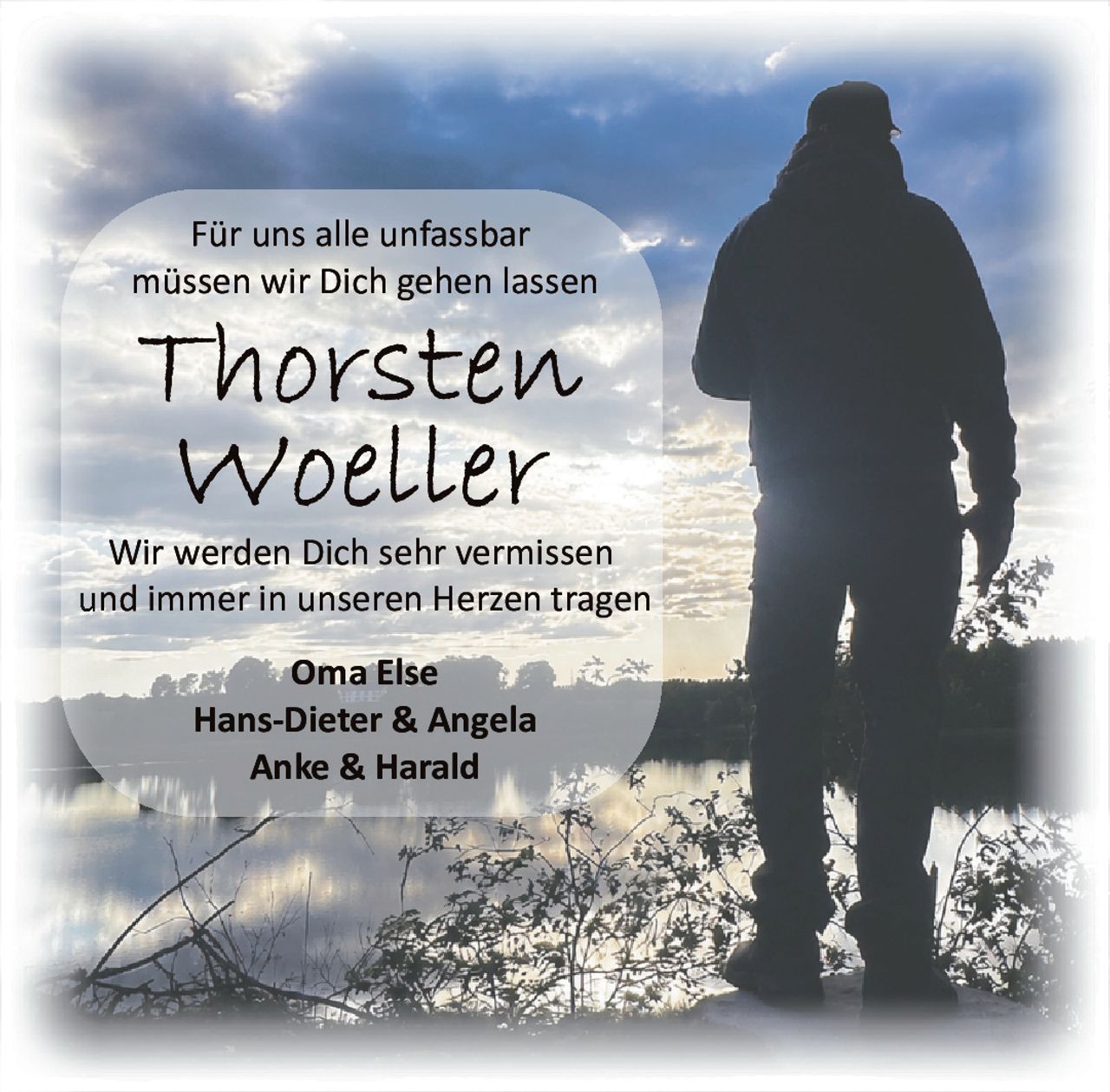 <p>Für uns alle unfassbar müssen wir Dich gehen lassen</p><p><strong>Thorsten Woeller</strong></p><p>Wir werden Dich sehr vermissen und immer in unseren Herzen tragen</p><p>Oma Else<br />Hans-Dieter & Angela<br />Anke & Harald</p>