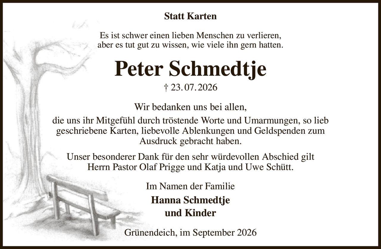 Statt Karten
Es ist schwer einen lieben Menschen zu verlieren,
aber es tut gut zu wissen, wie viele ihn gern hatten.
Peter Schmedtje
† 23. 07. 2026
Wir bedanken uns bei allen,
die uns ihr Mitgefühl durch tröstende Worte und Umarmungen, so lieb
geschriebene Karten, liebevolle Ablenkungen und Geldspenden zum
Ausdruck gebracht haben.
Unser besonderer Dank für den sehr würdevollen Abschied gilt
Herrn Pastor Olaf Prigge und Katja und Uwe Schütt.
Im Namen der Familie
Hanna Schmedtje
und Kinder
Grünendeich, im September 2026