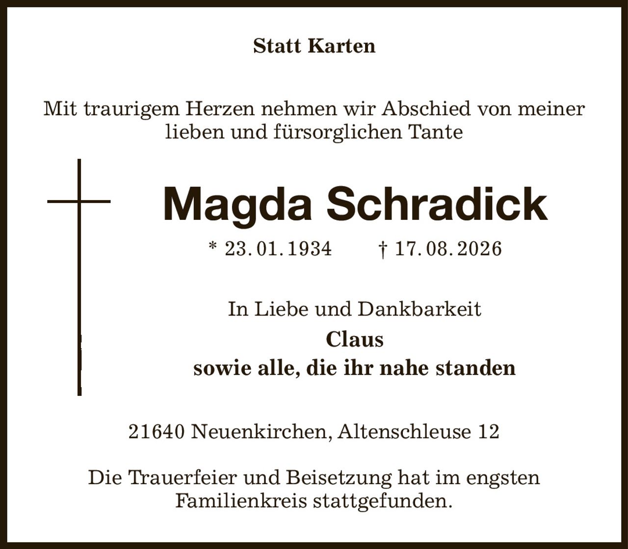Statt Karten
Mit traurigem Herzen nehmen wir Abschied von meiner lieben und fürsorglichen Tante
Magda Schradick
* 23. 01. 1934  † 17. 08. 2026
In Liebe und Dankbarkeit
Claus
sowie alle, die ihr nahe standen
21640 Neuenkirchen, Altenschleuse 12

Die Trauerfeier und Beisetzung hat im engsten
Familienkreis stattgefunden.