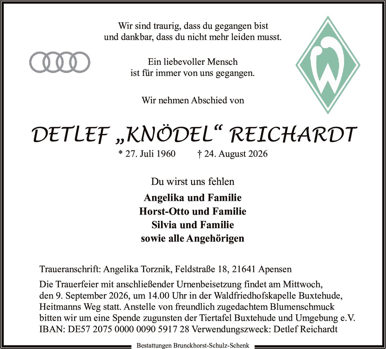 <p>Wir sind traurig, dass du gegangen bist<br />und dankbar, dass du nicht mehr leiden musst.</p><p>Ein liebevoller Mensch<br />ist für immer von uns gegangen.</p><p>Wir nehmen Abschied von</p><p><i>DETLEF „KNÖDEL" REICHARDT</i><br />* 27. Juli 1960  † 24. August 2026</p><p>Du wirst uns fehlen</p><p><strong>Angelika und Familie</strong><br /><strong>Horst-Otto und Familie</strong><br /><strong>Silvia und Familie</strong><br /><strong>sowie alle Angehörigen</strong></p><p>Traueranschrift: Angelika Torznik, Feldstraße 18, 21641 Apensen</p><p>Die Trauerfeier mit anschließender Urnenbeisetzung findet am Mittwoch, den 9. September 2026, um 14.00 Uhr in der Waldfriedhofskapelle Buxtehude, Heitmanns Weg statt. Anstelle von freundlich zugedachtem Blumenschmuck bitten wir um eine Spende zugunsten der Tiertafel Buxtehude und Umgebung e.V.</p><p>IBAN: DE57 2075 0000 0090 5917 28 Verwendungszweck: Detlef Reichardt</p><p>Bestattungen Brunckhorst-Schulz-Schenk</p>